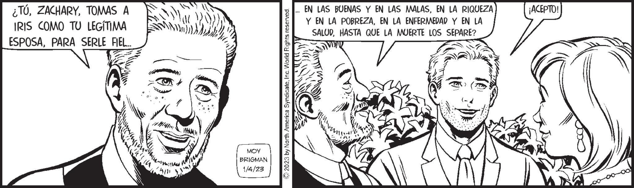 Vertebrate OCR: ¿TÚTOMAS A IRIS COMO TU LEGITIMA ESPOSAPARA SERLE FIEL... ??? BRIGMAN 1/4/23 © 2023 by North America SyndicateInc. World Rights reserved. EN LAS BUENAS Y EN LAS MALASEN LA RIQUEZA Y EN LA POBREZAEN LA ENFERMEDAD Y EN LA SALUDHASTA QUE LA MUERTE LOS SEPARE? ¡ACEPTO! ¿ TÚTOMAS A IRIS COMO TU LEGITIMA ESPOSAPARA SERLE FIEL ... ??? BRIGMAN 1/4/23 © 2023 by North America SyndicateInc. World Rights reserved . EN LAS BUENAS Y EN LAS MALASEN LA RIQUEZA Y EN LA POBREZAEN LA ENFERMEDAD Y EN LA SALUDHASTA QUE LA MUERTE LOS SEPARE ? ¡ ACEPTO !