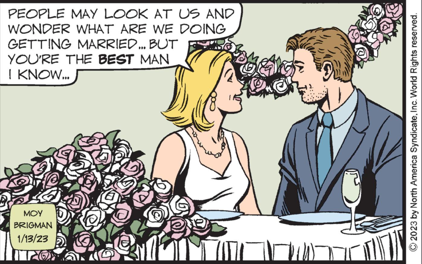 Art OCR: PEOPLE MAY LOOK AT US AND WONDER WHAT ARE WE DOING GETTING MARRIED... BUT YOU'RE THE BEST MAN I KNOW... ??? BRIGMAN 1/13/23 200 10 (17 © 2023 by North America SyndicateInc. World Rights reserved. PEOPLE MAY LOOK AT US AND WONDER WHAT ARE WE DOING GETTING MARRIED ... BUT YOU'RE THE BEST MAN I KNOW ... ??? BRIGMAN 1/13/23 200 10 ( 17 © 2023 by North America SyndicateInc. World Rights reserved .