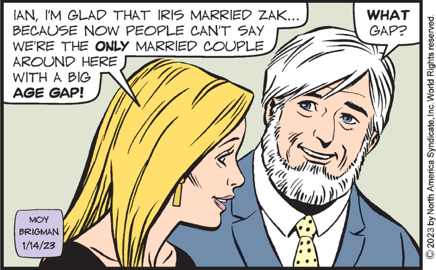 Sharing OCR: IANI'M GLAD THAT IRIS MARRIED ZAK... BECAUSE NOW PEOPLE CAN'T SAY WE'RE THE ONLY MARRIED COUPLE AROUND HERE WITH A BIG AGE GAP! MOY BRIGMAN 1/14/23 WHAT GAP? © 2023 by North America SyndicateInc. World Rights reserved. IANI'M GLAD THAT IRIS MARRIED ZAK ... BECAUSE NOW PEOPLE CAN'T SAY WE'RE THE ONLY MARRIED COUPLE AROUND HERE WITH A BIG AGE GAP ! MOY BRIGMAN 1/14/23 WHAT GAP ? © 2023 by North America SyndicateInc. World Rights reserved .