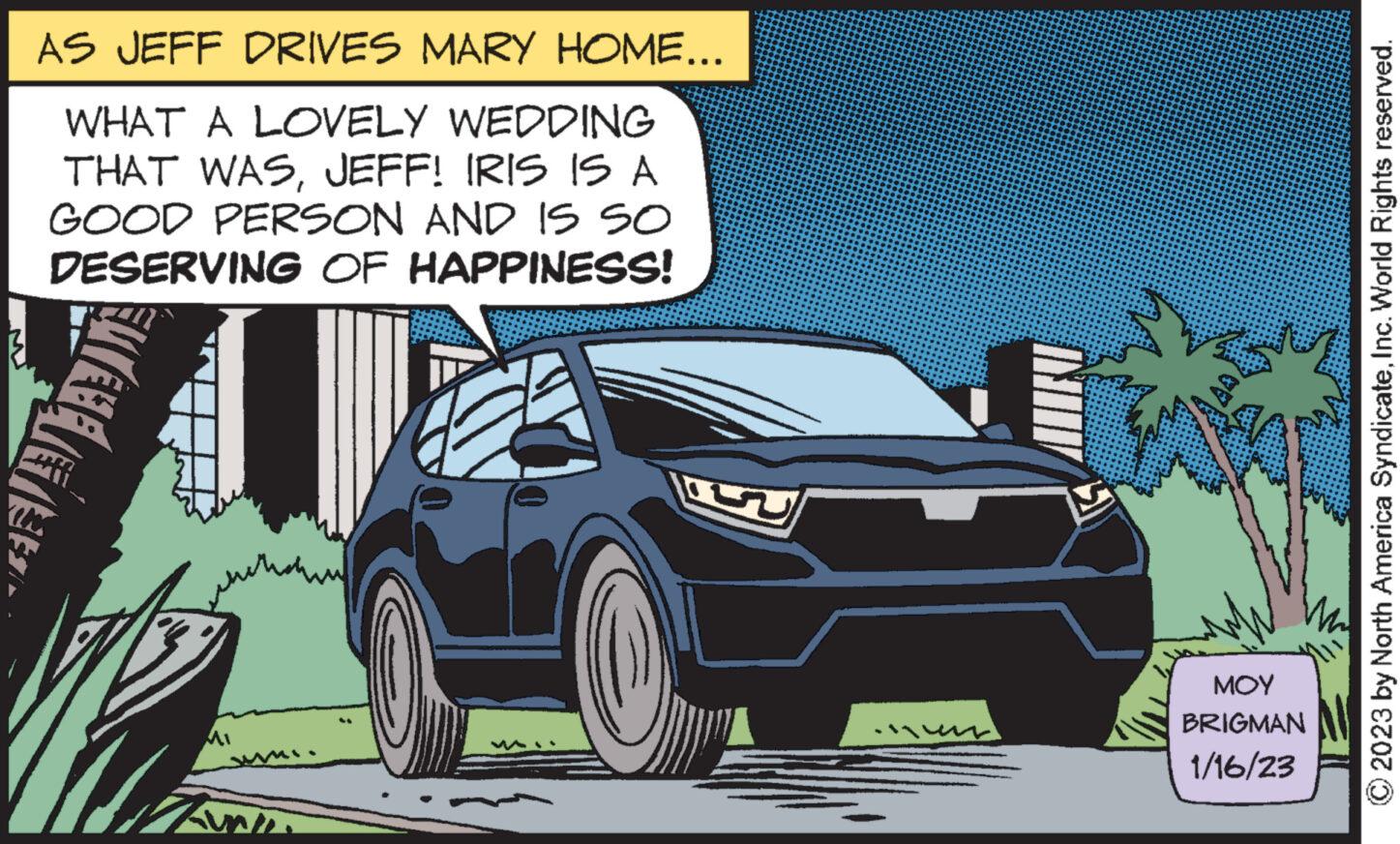 Automotive design OCR: AS JEFF DRIVES MARY HOME... WHAT A LOVELY WEDDING THAT WASJEFF! IRIS IS A GOOD PERSON AND IS SO DESERVING OF HAPPINESS! ????? ??? BRIGMAN 1/16/23 © 2023 by North America SyndicateInc. World Rights reserved. AS JEFF DRIVES MARY HOME ... WHAT A LOVELY WEDDING THAT WASJEFF ! IRIS IS A GOOD PERSON AND IS SO DESERVING OF HAPPINESS ! ????? ??? BRIGMAN 1/16/23 © 2023 by North America SyndicateInc. World Rights reserved .