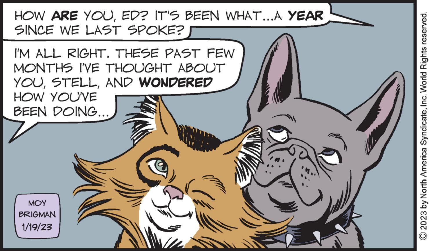 Snout OCR: HOW ARE YOUED? IT'S BEEN WHAT...A YEAR SINCE WE LAST SPOKE? I'M ALL RIGHT. THESE PAST FEW MONTHS I'VE THOUGHT ABOUT YOUAND WONDERED HOW YOU'VE BEEN DOING... ??? BRIGMAN 1/19/23 © 2023 by North America SyndicateInc. World Rights reserved. HOW ARE YOUED ? IT'S BEEN WHAT ... A YEAR SINCE WE LAST SPOKE ? I'M ALL RIGHT . THESE PAST FEW MONTHS I'VE THOUGHT ABOUT YOUAND WONDERED HOW YOU'VE BEEN DOING ... ??? BRIGMAN 1/19/23 © 2023 by North America SyndicateInc. World Rights reserved .