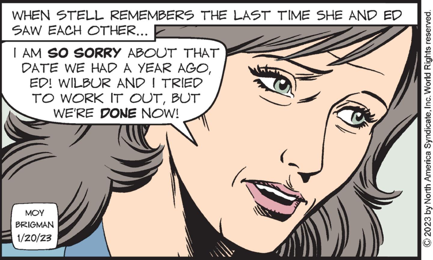 Cartoon OCR: WHEN STELL REMEMBERS THE LAST TIME SHE AND ED SAW EACH OTHER... I AM SO SORRY ABOUT THAT DATE WE HAD A YEAR AGOED! WILBUR AND I TRIED TO WORK IT OUTBUT WE'RE DONE NOW! ??? BRIGMAN 1/20/23 © 2023 by North America SyndicateInc. World Rights reserved. WHEN STELL REMEMBERS THE LAST TIME SHE AND ED SAW EACH OTHER ... I AM SO SORRY ABOUT THAT DATE WE HAD A YEAR AGOED ! WILBUR AND I TRIED TO WORK IT OUTBUT WE'RE DONE NOW ! ??? BRIGMAN 1/20/23 © 2023 by North America SyndicateInc. World Rights reserved .