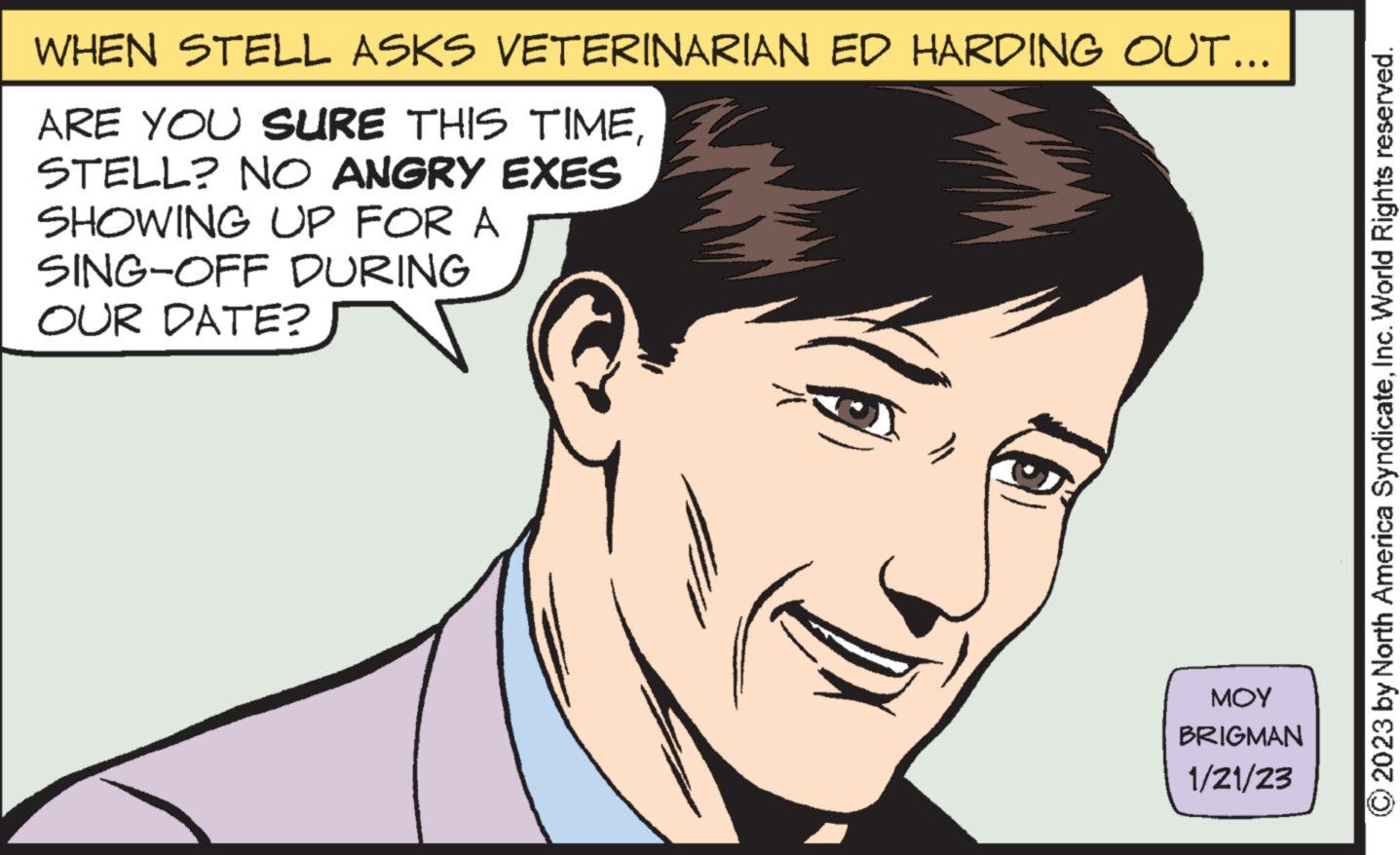 Cartoon OCR: WHEN STELL ASKS VETERINARIAN ED HARDING OUT... ARE YOU SURE THIS TIMESTELL? NO ANGRY EXES SHOWING UP FOR A SING-OFF DURING OUR DATE? 6) ??? BRIGMAN 1/21/23 © 2023 by North America SyndicateInc. World Rights reserved. WHEN STELL ASKS VETERINARIAN ED HARDING OUT ... ARE YOU SURE THIS TIMESTELL ? NO ANGRY EXES SHOWING UP FOR A SING - OFF DURING OUR DATE ? 6 ) ??? BRIGMAN 1/21/23 © 2023 by North America SyndicateInc. World Rights reserved .