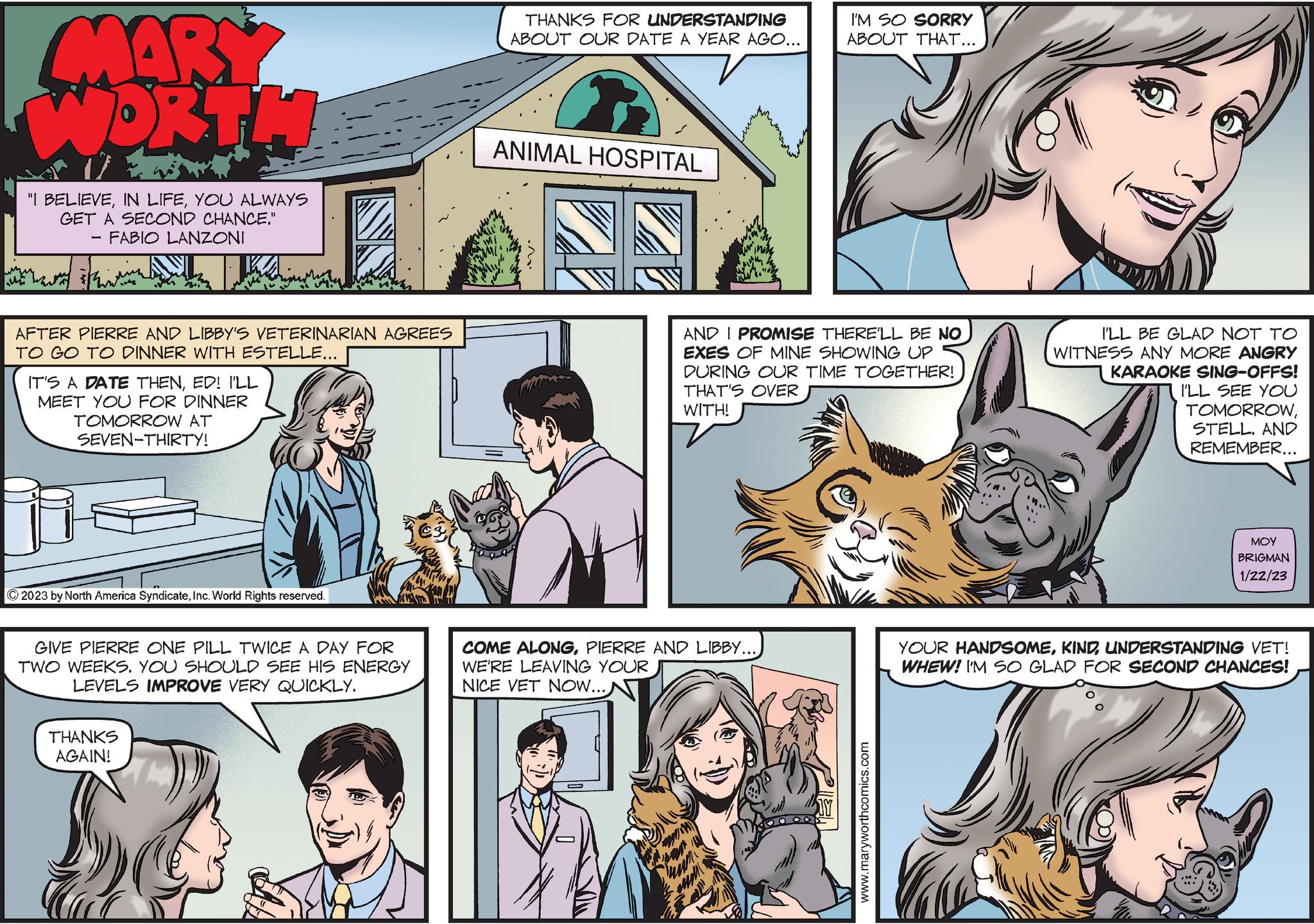 Organism OCR: MARY WORTH u "I BELIEVEYOU ALWAYS GET A SECOND CHANCE." FABIO LANZONI AFTER PIERRE AND LIBBY'S VETERINARIAN AGREES TO GO TO DINNER WITH ESTELLE... IT'S A DATE THENED! I'LL MEET YOU FOR DINNER TOMORROW AT SEVEN-THIRTY! © 2023 by North America SyndicateInc. World Rights reserved. GIVE PIERRE ONE PILL TWICE A DAY FOR TWO WEEKS. YOU SHOULD SEE HIS ENERGY LEVELS IMPROVE VERY QUICKLY. THANKS AGAIN! THANKS FOR UNDERSTANDING ABOUT OUR DATE A YEAR AGO... ANIMAL HOSPITAL .M. AND I PROMISE THERE'LL BE NO EXES OF MINE SHOWING UP DURING OUR TIME TOGETHER! THAT'S OVER WITH! COME ALONGPIERRE AND LIBBY... WE'RE LEAVING YOUR NICE VET NOW... I'M SO SORRY ABOUT THAT... 24 www.maryworthcomics.com I'LL BE GLAD NOT TO WITNESS ANY MORE ANGRY KARAOKE SING-OFFS! I'LL SEE YOU TOMORROWSTELL. AND REMEMBER... ??? BRIGMAN 1/22/23 YOUR HANDSOMEUNDERSTANDING VET! WHEW! I'M SO GLAD FOR SECOND CHANCES! MARY WORTH u " I BELIEVEIN LIFEYOU ALWAYS GET A SECOND CHANCE . " FABIO LANZONI AFTER PIERRE AND LIBBY'S VETERINARIAN AGREES TO GO TO DINNER WITH ESTELLE ... IT'S A DATE THENED ! I'LL MEET YOU FOR DINNER TOMORROW AT SEVEN - THIRTY ! © 2023 by North America SyndicateInc. World Rights reserved . GIVE PIERRE ONE PILL TWICE A DAY FOR TWO WEEKS . YOU SHOULD SEE HIS ENERGY LEVELS IMPROVE VERY QUICKLY . THANKS AGAIN ! THANKS FOR UNDERSTANDING ABOUT OUR DATE A YEAR AGO ... ANIMAL HOSPITAL .M . AND I PROMISE THERE'LL BE NO EXES OF MINE SHOWING UP DURING OUR TIME TOGETHER ! THAT'S OVER WITH ! COME ALONGPIERRE AND LIBBY ... WE'RE LEAVING YOUR NICE VET NOW ... I'M SO SORRY ABOUT THAT ... 24 www.maryworthcomics.com I'LL BE GLAD NOT TO WITNESS ANY MORE ANGRY KARAOKE SING - OFFS ! I'LL SEE YOU TOMORROWSTELL . AND REMEMBER ... ??? BRIGMAN 1/22/23 YOUR HANDSOMEUNDERSTANDING VET ! WHEW ! I'M SO GLAD FOR SECOND CHANCES !