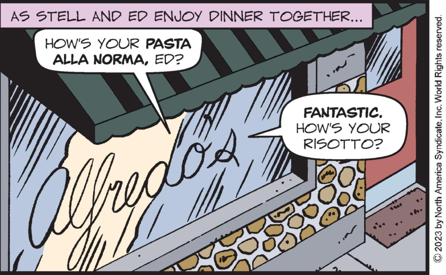 Publication OCR: AS STELL AND ED ENJOY DINNER TOGETHER... HOW'S YOUR PASTA ALLA NORMAED? Alfredos FANTASTIC. HOW'S YOUR RISOTTO? oo © 2023 by North America SyndicateInc. World Rights reserved. AS STELL AND ED ENJOY DINNER TOGETHER ... HOW'S YOUR PASTA ALLA NORMAED ? Alfredos FANTASTIC . HOW'S YOUR RISOTTO ? oo © 2023 by North America SyndicateInc. World Rights reserved .