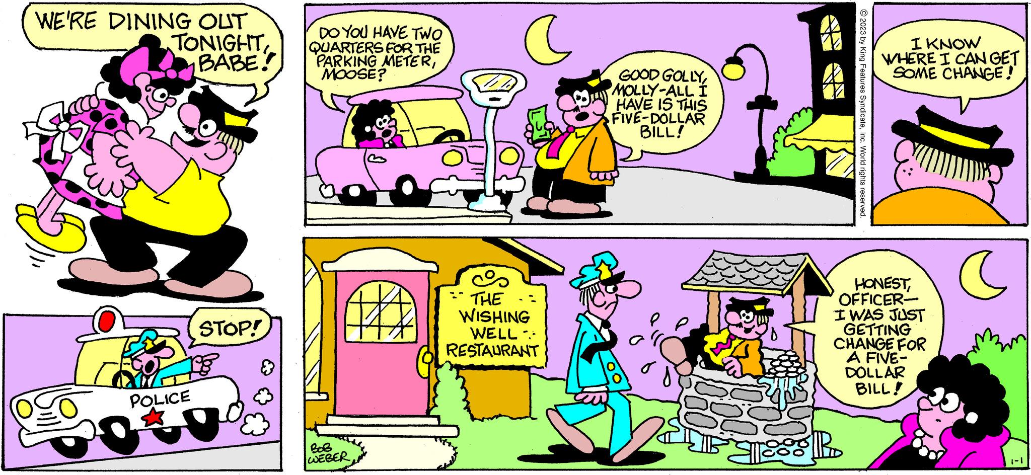 Art OCR: WE'RE DINING OUT TONIGHT BABE! POLICE STOP! DO YOU HAVE TWO QUARTERS FOR THE PARKING METERMOOSE? WEBER C THE WISHING WELL- RESTAURANT a GOOD GOLLYMOLLY-ALL I HAVE IS THIS FIVE-DOLLAR BILL! © 2023 by King Features SyndicateInc. World rights reserved. $RD I KNOW WHERE I CAN GET SOME CHANGE!" HONESTOFFICER- I WAS JUST GETTING CHANGE FOR A FIVE- DOLLAR BILL! C WE'RE DINING OUT TONIGHT BABE ! POLICE STOP ! DO YOU HAVE TWO QUARTERS FOR THE PARKING METERMOOSE ? WEBER C THE WISHING WELL RESTAURANT a GOOD GOLLYMOLLY - ALL I HAVE IS THIS FIVE - DOLLAR BILL ! © 2023 by King Features SyndicateInc. World rights reserved . $ RD I KNOW WHERE I CAN GET SOME CHANGE ! " HONESTOFFICER I WAS JUST GETTING CHANGE FOR A FIVE DOLLAR BILL ! C