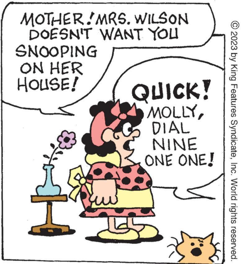 Illustration OCR: MOTHER.MRS. WILSON DOESN'T WANT YOU SNOOPING ON HER HOUSE! + QUICK! MOLLYDIAL NINE ONE ONE! 2023 by King Features SyndicateInc. World rights reserved. MOTHER.MRS . WILSON DOESN'T WANT YOU SNOOPING ON HER HOUSE ! + QUICK ! MOLLYDIAL NINE ONE ONE ! 2023 by King Features SyndicateInc. World rights reserved .