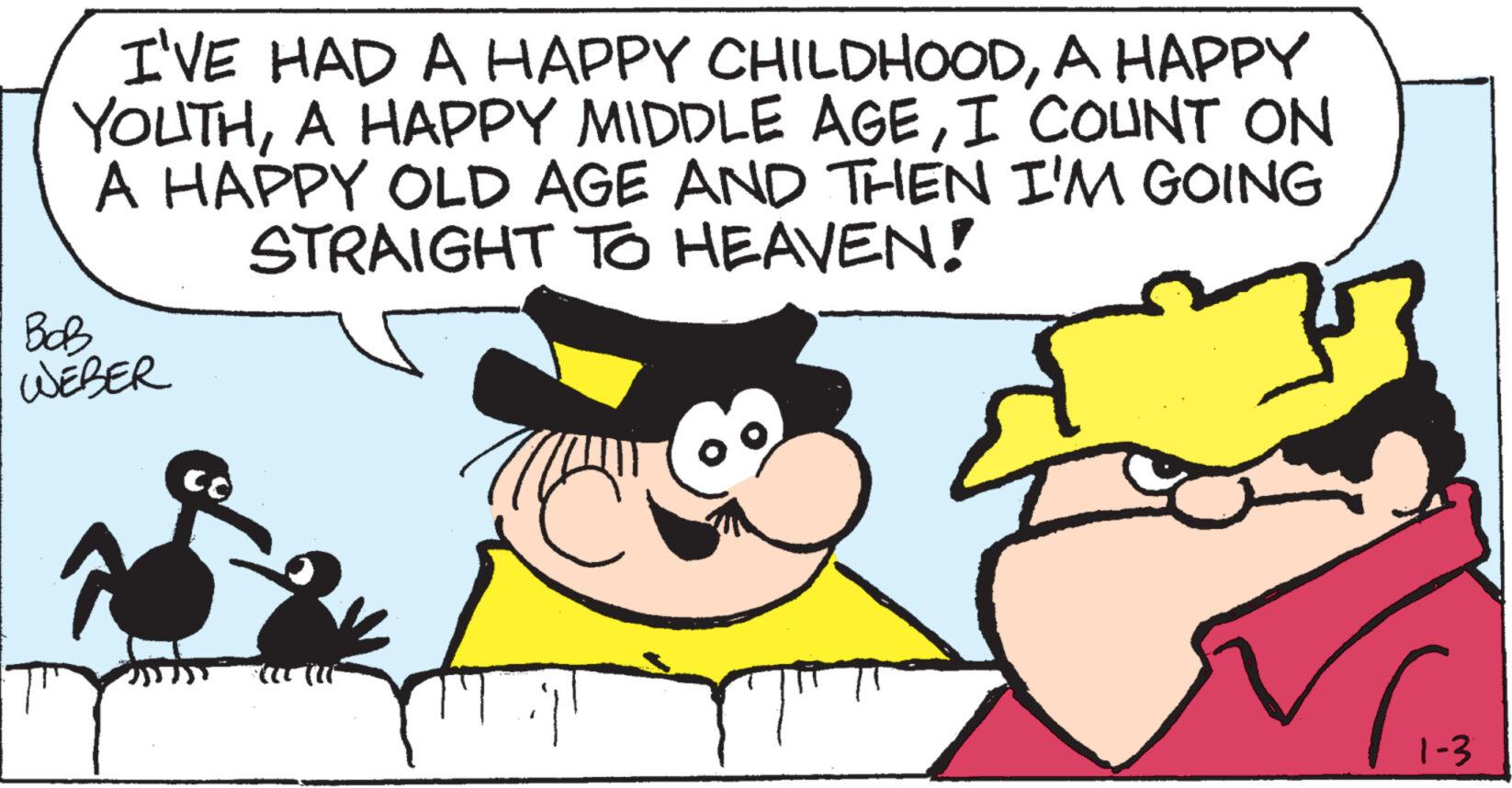 Font OCR: I'VE HAD A HAPPY CHILDHOODA HAPPY YOUTHI COUNT ON A HAPPY OLD AGE AND THEN I'M GOING STRAIGHT TO HEAVEN! BOB WEBER CO 1-3 I'VE HAD A HAPPY CHILDHOODA HAPPY YOUTHA HAPPY MIDDLE AGEI COUNT ON A HAPPY OLD AGE AND THEN I'M GOING STRAIGHT TO HEAVEN ! BOB WEBER CO 1-3