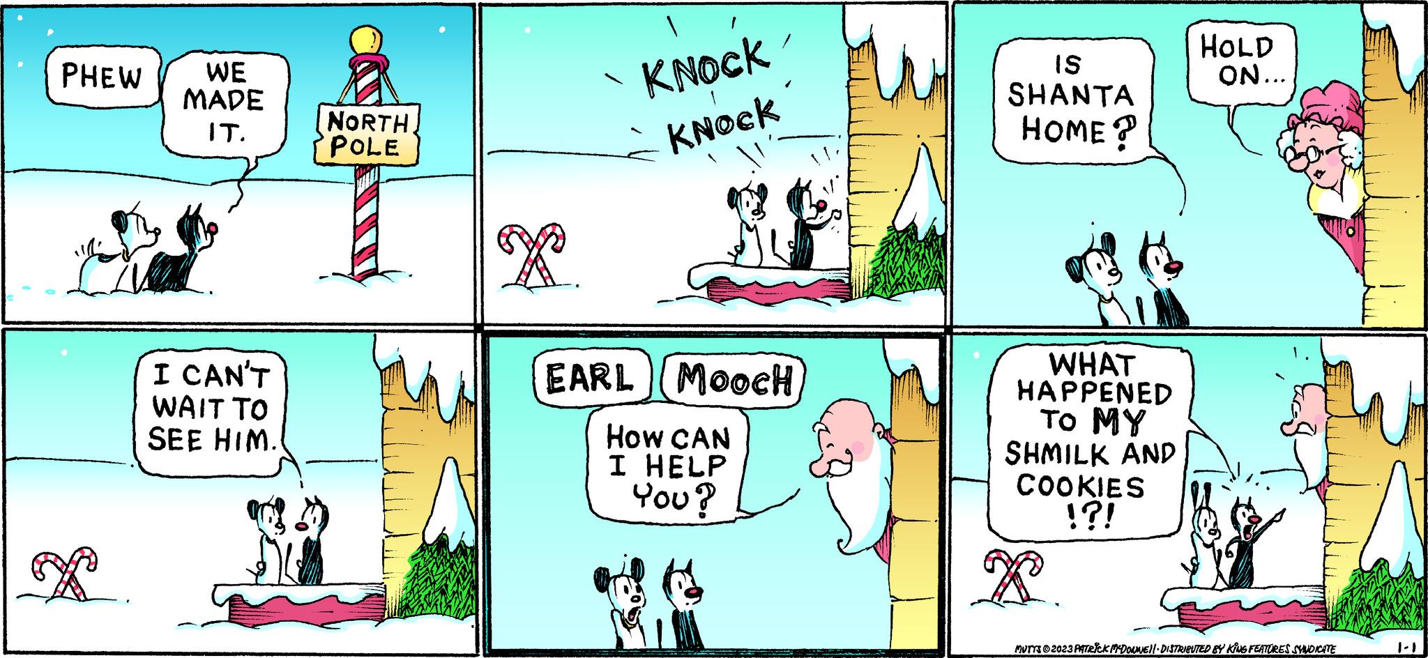 Line OCR: PHEW P WE MADE IT. I CAN'T WAIT TO SEE HIM. NORTHPOLE x KNOCK KNOCK EARL (MOOCH How CAN I HELP You? IS SHANTA HOME? WHAT HAPPENED TO MY SHMILK AND COOKIES !?! HOLD ON... MUTTS © 2023 PATRICK MCDOUNE)| DISTRIBUTED BY KING FEATURES SYNDICATE PHEW P WE MADE IT . I CAN'T WAIT TO SEE HIM . NORTHPOLE x KNOCK KNOCK EARL ( MOOCH How CAN I HELP You ? IS SHANTA HOME ? WHAT HAPPENED TO MY SHMILK AND COOKIES ! ? ! HOLD ON ... MUTTS © 2023 PATRICK MCDOUNE ) | DISTRIBUTED BY KING FEATURES SYNDICATE