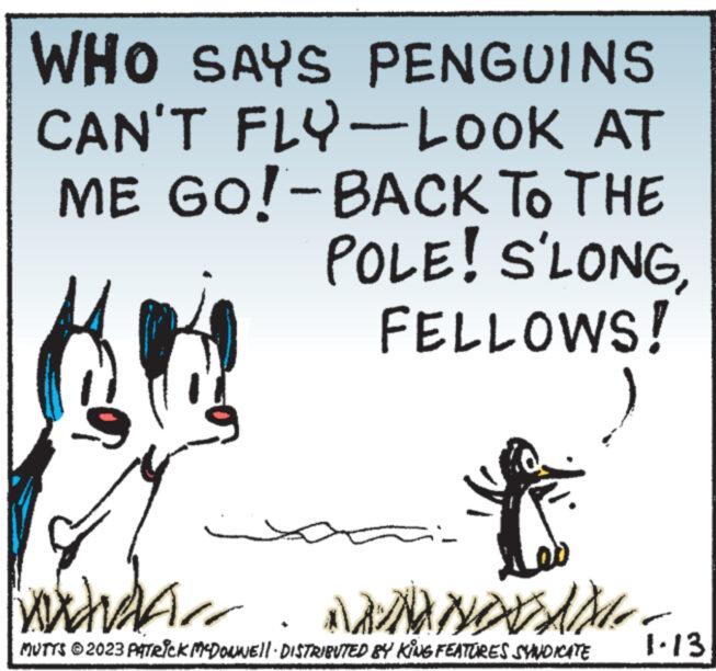 Poster OCR: WHO SAYS PENGUINS CAN'T FLY-LOOK AT ME GO!-BACK TO THE POLE! S'LONG FELLOWS! i wududa.. ANANOVAM.. MUTTS © 2023 PATRICK MCDONNELL DISTRIBUTED BY KING FEATURES SYNDICATE 1.13 WHO SAYS PENGUINS CAN'T FLY - LOOK AT ME GO ! -BACK TO THE POLE ! S'LONG FELLOWS ! i wududa .. ANANOVAM .. MUTTS © 2023 PATRICK MCDONNELL DISTRIBUTED BY KING FEATURES SYNDICATE 1.13