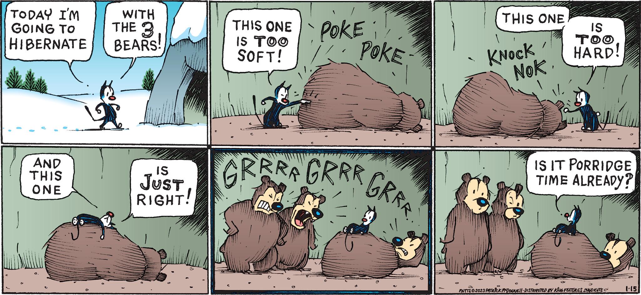 Font OCR: TODAY I'M GOING TO HIBERNATE AND THIS ONE WITH THE 31 BEARS! IS JUST RIGHT! THIS ONE IS TOO SOFT! POKE: POKE Fr GRRRA GRRR GRRR. THIS ONE KNOCK Nok. IS TOO HARD! IS IT PORRIDGE TIME ALREADY? MUTTS © 2023 PATRICK MCDONNE||· DISTRIBUTED BY KING FEATURES SYNDICATE 1-15 TODAY I'M GOING TO HIBERNATE AND THIS ONE WITH THE 31 BEARS ! IS JUST RIGHT ! THIS ONE IS TOO SOFT ! POKE : POKE Fr GRRRA GRRR GRRR . THIS ONE KNOCK Nok . IS TOO HARD ! IS IT PORRIDGE TIME ALREADY ? MUTTS © 2023 PATRICK MCDONNE || · DISTRIBUTED BY KING FEATURES SYNDICATE 1-15