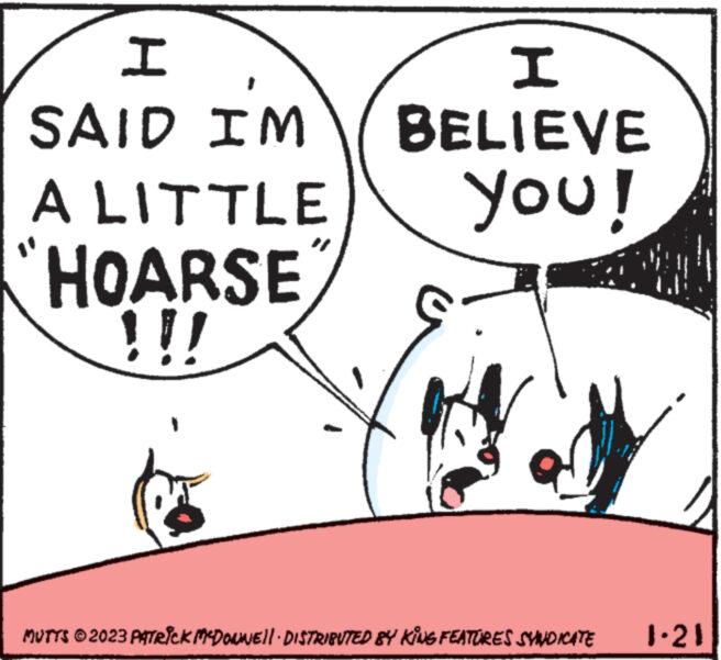 Sharing OCR: H SAID I'M A LITTLE HOARSE !!! I BELIEVE you! MUTTS © 2023 PATRICK MCDOWWEll · DISTRIBUTED BY KING FEATURES SYNDICATE 1.21 H SAID I'M A LITTLE HOARSE !!! I BELIEVE you ! MUTTS © 2023 PATRICK MCDOWWEll · DISTRIBUTED BY KING FEATURES SYNDICATE 1.21