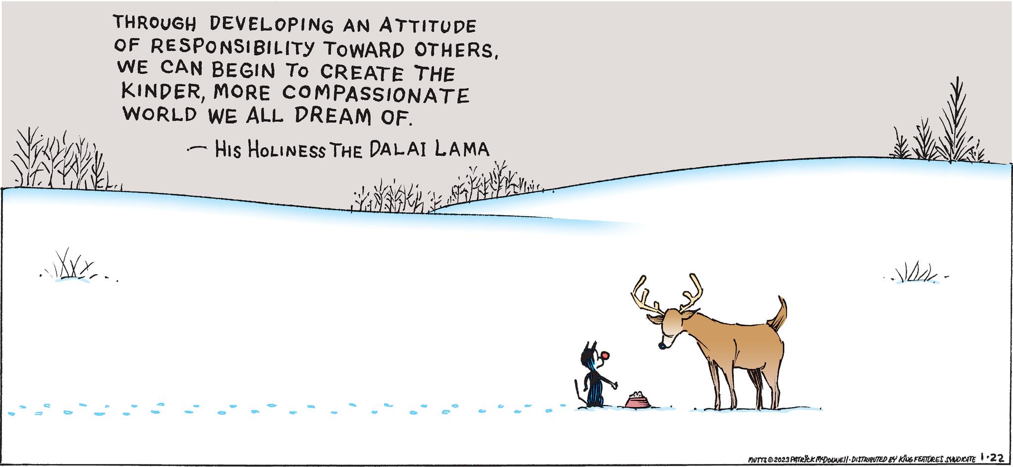 Terrestrial animal OCR: THROUGH DEVELOPING AN ATTITUDE OF RESPONSIBILITY TOWARD OTHERSWE CAN BEGIN TO CREATE THE KINDERMORE COMPASSIONATE WORLD WE ALL DREAM OF. HIS HOLINESS THE DALAI LAMA XXX... " 9 ( 1 I 1 € -JA- MUTTS?2023 PATRICK MCDONNE||· DISTRIBUTED BY KING FEATURES SYNDICATE 1.22 THROUGH DEVELOPING AN ATTITUDE OF RESPONSIBILITY TOWARD OTHERSWE CAN BEGIN TO CREATE THE KINDERMORE COMPASSIONATE WORLD WE ALL DREAM OF . HIS HOLINESS THE DALAI LAMA XXX ... " 9 ( 1 I 1 € -JA MUTTS?2023 PATRICK MCDONNE || · DISTRIBUTED BY KING FEATURES SYNDICATE 1.22