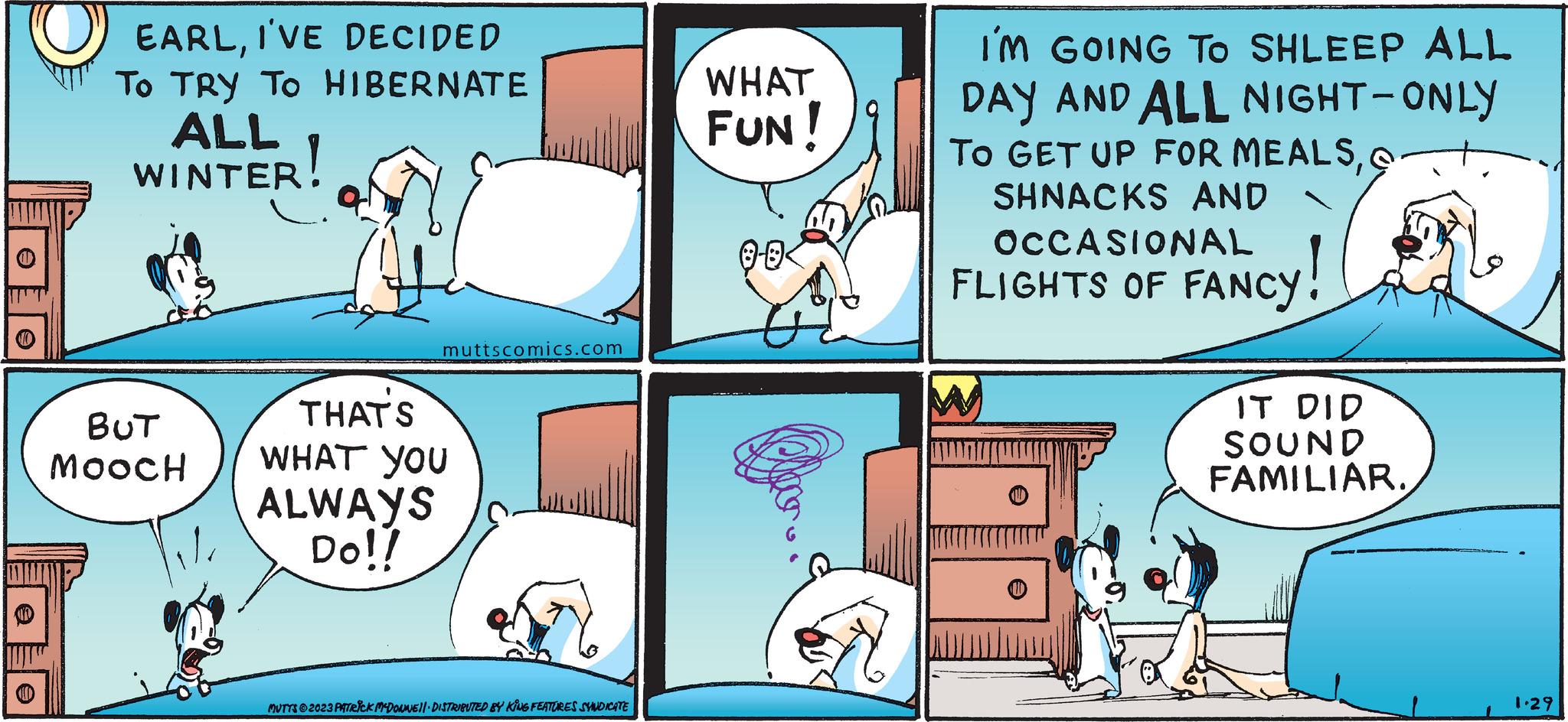 Art OCR: EARLI'VE DECIDED To TRY TO HIBERNATE ALL WINTER! BUT MoocH muttscomics.com THAT'S WHAT YOU ALWAYS Do!! MUTTS2023 PATRICK MCDONNEL DISTRIBUTED BY KING FEATURES SYNDICATE WHAT FUN! 8-0 Dow I'M GOING TO SHLEEP ALL DAY AND ALL NIGHT-ONLY TO GET UP FOR MEALSSHNACKS AND FLIGHTS OF FANCY! W IT DID SOUND FAMILIAR. 1.29 EARLI'VE DECIDED To TRY TO HIBERNATE ALL WINTER ! BUT MoocH muttscomics.com THAT'S WHAT YOU ALWAYS Do !! MUTTS2023 PATRICK MCDONNEL DISTRIBUTED BY KING FEATURES SYNDICATE WHAT FUN ! 8-0 Dow I'M GOING TO SHLEEP ALL DAY AND ALL NIGHT - ONLY TO GET UP FOR MEALSSHNACKS AND FLIGHTS OF FANCY ! W IT DID SOUND FAMILIAR . 1.29