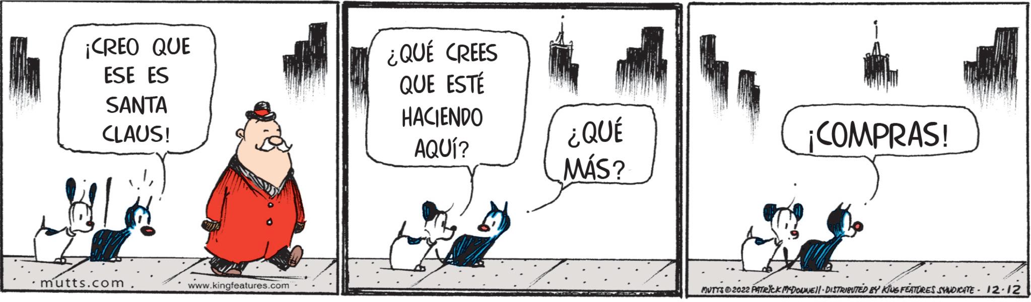 Line art OCR: ¡CREO QUE ESE ES SANTA CLAUS! .mutts.com www.kingfeatures.com ¿QUÉ CREES QUE ESTÉ HACIENDO AQUÍ? ¿QUÉ MÁS? ¡COMPRAS! MUTTS?2022 PATRICK MCDONNE|| - DISTRIBUTED BY KING FEATURES SYNDICATE - 12.12 ¡ CREO QUE ESE ES SANTA CLAUS ! .mutts.com www.kingfeatures.com ¿ QUÉ CREES QUE ESTÉ HACIENDO AQUÍ ? ¿ QUÉ MÁS ? ¡ COMPRAS ! MUTTS?2022 PATRICK MCDONNE || - DISTRIBUTED BY KING FEATURES SYNDICATE - 12.12