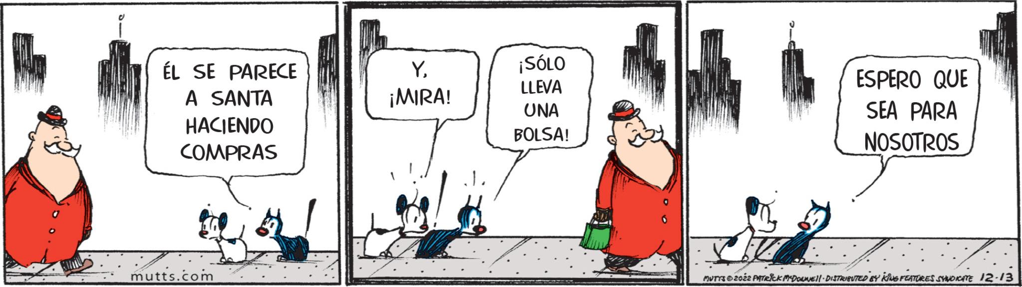 Rectangle OCR: ÉL SE PARECE A SANTA HACIENDO COMPRAS mutts.com Y¡MIRA! ¡SÓLO LLEVA UNA BOLSA! ESPERO QUE SEA PARA NOSOTROS MUTTS?2022 PATRICK MCDONNE||- DISTRIBUTED BY KING FEATURES SYNDICATE 12-13 ÉL SE PARECE A SANTA HACIENDO COMPRAS mutts.com Y¡ MIRA ! ¡ SÓLO LLEVA UNA BOLSA ! ESPERO QUE SEA PARA NOSOTROS MUTTS?2022 PATRICK MCDONNE || - DISTRIBUTED BY KING FEATURES SYNDICATE 12-13