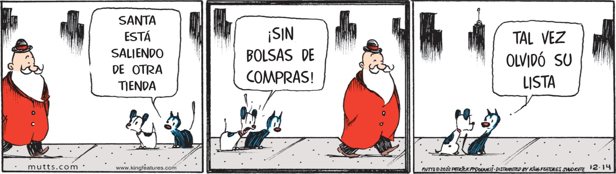 Fictional character OCR: mutts.com SANTA ESTÁ SALIENDO DE OTRA TIENDA www.kingfeatures.com ¡SIN BOLSAS DE COMPRAS! TAL VEZ OLVIDÓ SU LISTA MUTTS © 2022 PATRICK MCDOWEL DISTRIBUTED BY KING FEATURES SYNDICATE 12.14 mutts.com SANTA ESTÁ SALIENDO DE OTRA TIENDA www.kingfeatures.com ¡ SIN BOLSAS DE COMPRAS ! TAL VEZ OLVIDÓ SU LISTA MUTTS © 2022 PATRICK MCDOWEL DISTRIBUTED BY KING FEATURES SYNDICATE 12.14