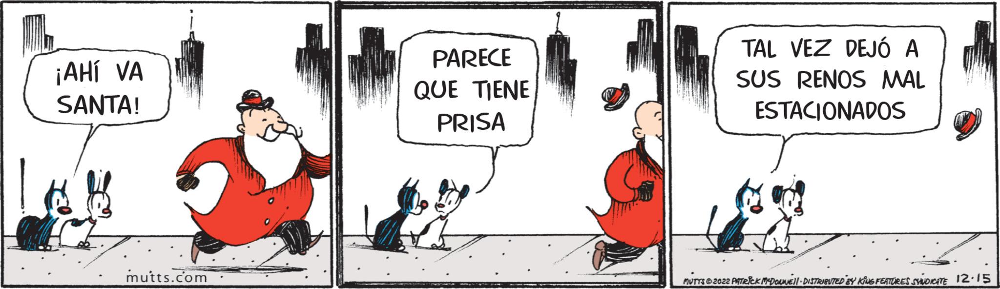 Drawing OCR: ¡AHÍ VA SANTA! mutts.com PARECE QUE TIENE PRISA TAL VEZ DEJÓ A SUS RENOS MAL ESTACIONADOS MUTTS?2022 PATRICK MCDONNEL DISTRIBUTED BY KING FEATURES SHINDICATE 12.15 ¡ AHÍ VA SANTA ! mutts.com PARECE QUE TIENE PRISA TAL VEZ DEJÓ A SUS RENOS MAL ESTACIONADOS MUTTS?2022 PATRICK MCDONNEL DISTRIBUTED BY KING FEATURES SHINDICATE 12.15