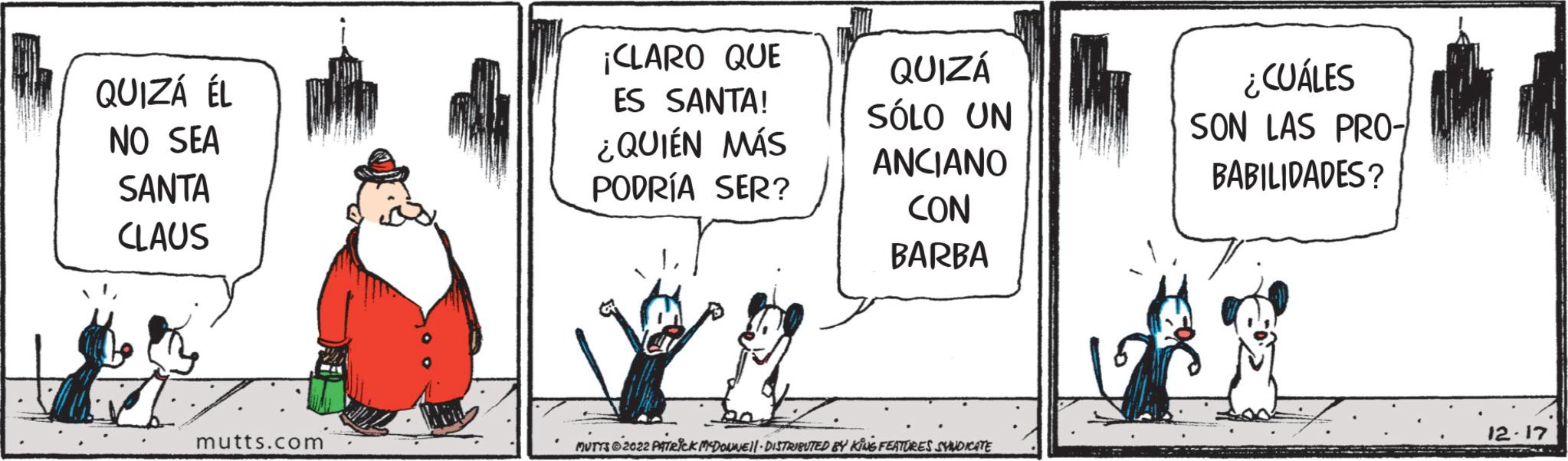 Drawing OCR: QUIZÁ ÉL NO SEA SANTA CLAUS mutts.com ¡CLARO QUE ES SANTA! ¿QUIÉN MÁS PODRÍA SER? QUIZÁ SÓLO UN ANCIANO CON BARBA 20 MUTTS © 2022 PATRICK MCDONNE||- DISTRIBUTED BY KING FEATURES SYNDICATE ¿CUÁLES SON LAS PRO- BABILIDADES? 12.17 QUIZÁ ÉL NO SEA SANTA CLAUS mutts.com ¡ CLARO QUE ES SANTA ! ¿ QUIÉN MÁS PODRÍA SER ? QUIZÁ SÓLO UN ANCIANO CON BARBA 20 MUTTS © 2022 PATRICK MCDONNE || - DISTRIBUTED BY KING FEATURES SYNDICATE ¿ CUÁLES SON LAS PRO BABILIDADES ? 12.17