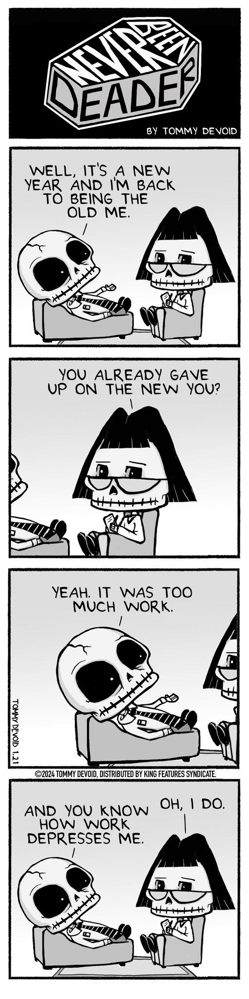 Rectangle OCR: TOMMY DEVOID 1.21 EADE WELLIT'S A NEW YEAR AND I'M BACK TO BEING THE OLD ME. |||||||| BY TOMMY DEVOID YOU ALREADY GAVE UP ON THE NEW YOU? YEAH. IT WAS TOO MUCH WORK. +++++++ ?2024 TOMMY DEVOIDDISTRIBUTED BY KING FEATURES SYNDICATE. AND YOU KNOW HOW WORK DEPRESSES ME. #++++| OHI DO. TOMMY DEVOID 1.21 EADE WELLIT'S A NEW YEAR AND I'M BACK TO BEING THE OLD ME . |||||||| BY TOMMY DEVOID YOU ALREADY GAVE UP ON THE NEW YOU ? YEAH . IT WAS TOO MUCH WORK . +++++++ ?2024 TOMMY DEVOIDDISTRIBUTED BY KING FEATURES SYNDICATE . AND YOU KNOW HOW WORK DEPRESSES ME . # ++++ | OHI DO .