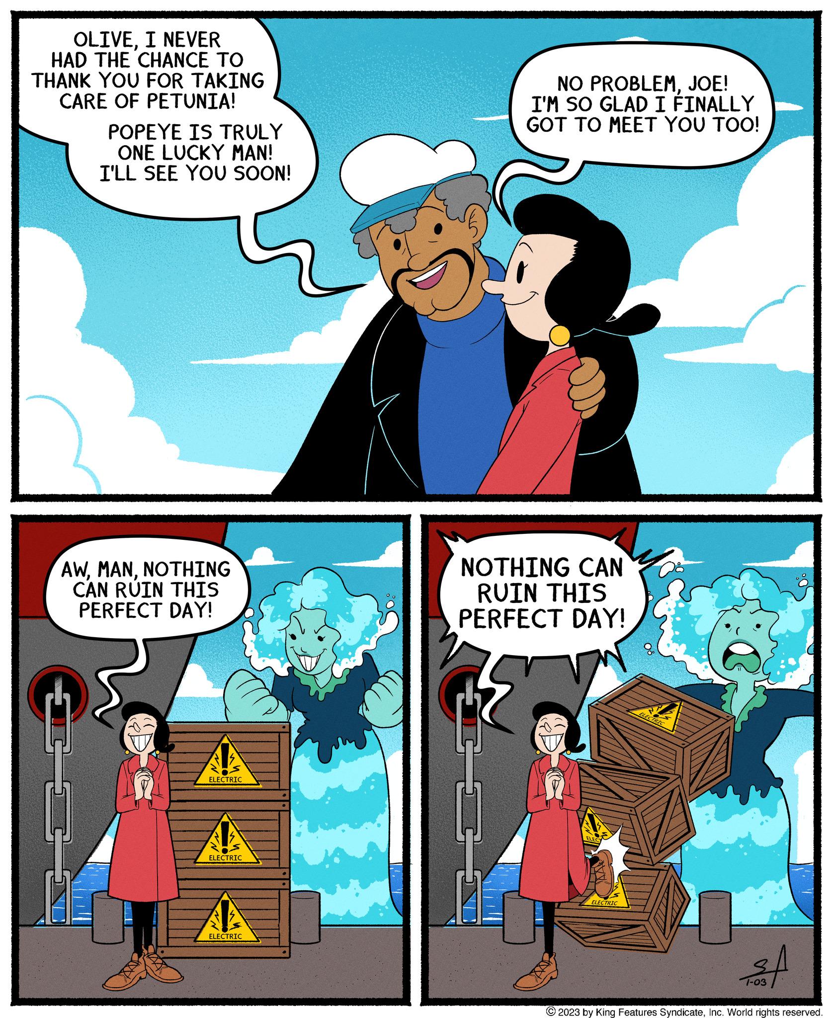 Comics OCR: OLIVEI NEVER HAD THE CHANCE TO THANK YOU FOR TAKING CARE OF PETUNIA! POPEYE IS TRULY ONE LUCKY MAN! I'LL SEE YOU SOON! AWNOTHING CAN RUIN THIS PERFECT DAY! CE ELECTRIC ELECTRIC ELECTRIC NO PROBLEMJOE! I'M SO GLAD I FINALLY GOT TO MEET YOU TOO! NOTHING CAN RUIN THIS PERFECT DAY! ELECTRIC ELECTRIC of 1-03 © 2023 by King Features SyndicateInc. World rights reserved. OLIVEI NEVER HAD THE CHANCE TO THANK YOU FOR TAKING CARE OF PETUNIA ! POPEYE IS TRULY ONE LUCKY MAN ! I'LL SEE YOU SOON ! AWNOTHING CAN RUIN THIS PERFECT DAY ! CE ELECTRIC ELECTRIC ELECTRIC NO PROBLEMJOE ! I'M SO GLAD I FINALLY GOT TO MEET YOU TOO ! NOTHING CAN RUIN THIS PERFECT DAY ! ELECTRIC ELECTRIC of 1-03 © 2023 by King Features SyndicateInc. World rights reserved .