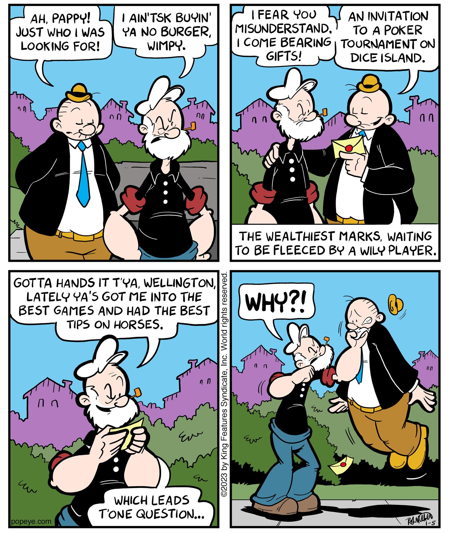 Happy OCR: AHPAPPY! JUST WHO I WAS LOOKING FOR! 20 ?? I AIN'TSK BUYIN' YA NO BURGERWIMPY. GOTTA HANDS IT T'YALATELY YA'S GOT ME INTO THE BEST GAMES AND HAD THE BEST TIPS ON HORSES. popeye.com 00 ??? 70 WHICH LEADS T'ONE QUESTION... ©2023 by King Features SyndicateInc. World rights reserved. I FEAR YOU MISUNDERSTAND. AN INVITATION TO A POKER I COME BEARING TOURNAMENT ON GIFTS! DICE ISLAND. nn THE WEALTHIEST MARKSWAITING TO BE FLEECED BY A WILY PLAYER. WHY?! ???? STATIN 00 PAMiCher 1-5 AHPAPPY ! JUST WHO I WAS LOOKING FOR ! 20 ?? I AIN'TSK BUYIN ' YA NO BURGERWIMPY . GOTTA HANDS IT T'YALATELY YA'S GOT ME INTO THE BEST GAMES AND HAD THE BEST TIPS ON HORSES . popeye.com 00 ??? 70 WHICH LEADS T'ONE QUESTION ... © 2023 by King Features SyndicateInc. World rights reserved . I FEAR YOU MISUNDERSTAND . AN INVITATION TO A POKER I COME BEARING TOURNAMENT ON GIFTS ! DICE ISLAND . nn THE WEALTHIEST MARKSWAITING TO BE FLEECED BY A WILY PLAYER . WHY ?! ???? STATIN 00 PAMiCher 1-5