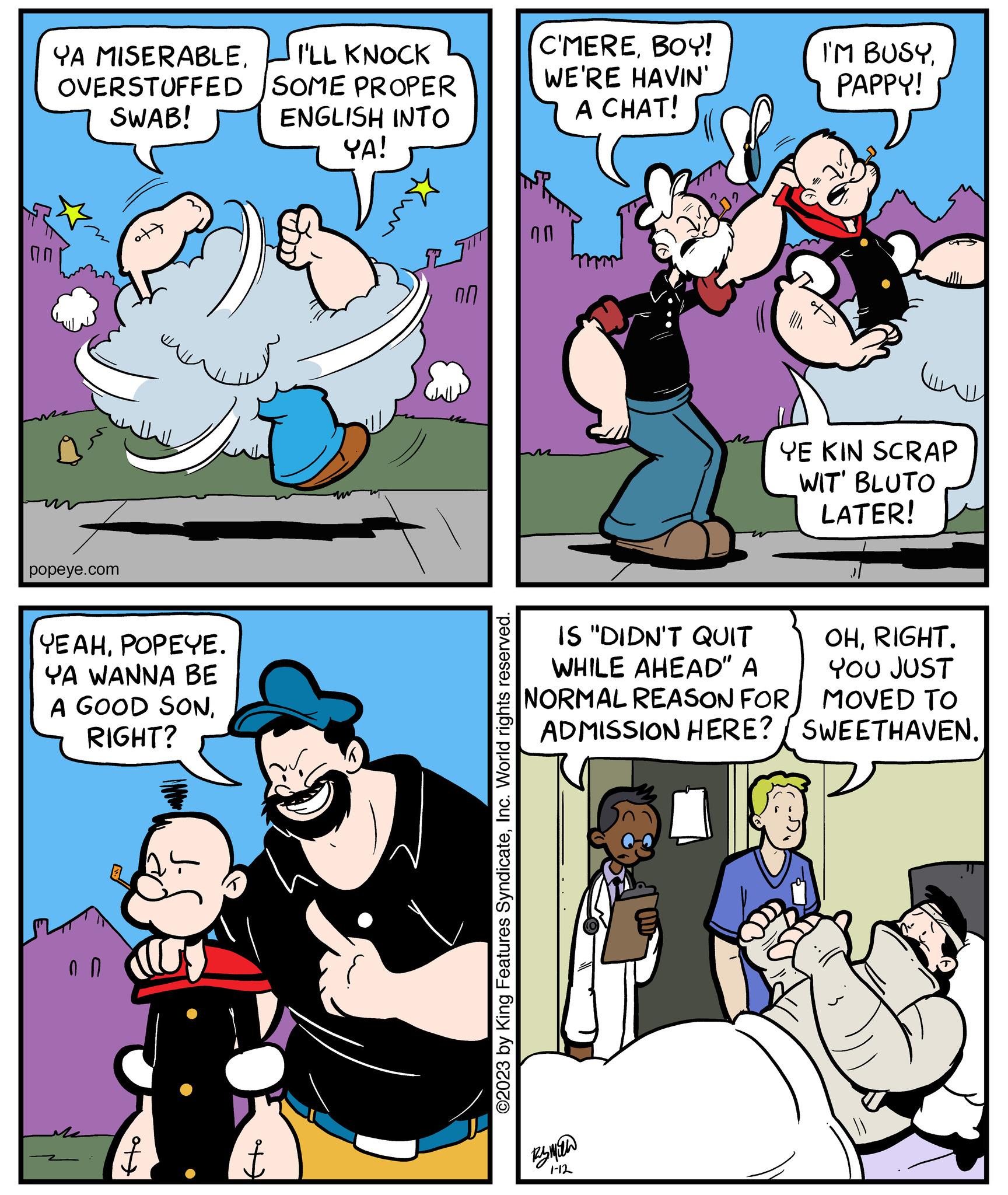 Fiction OCR: YA MISERABLEOVERSTUFFED SWAB! popeye.com YEAHPOPEYE. YA WANNA BE A GOOD SONRIGHT? of + I'LL KNOCK SOME PROPER ENGLISH INTO YA! Kun ?? ©2023 by King Features SyndicateInc. World rights reserved. C'MEREBOY! WE'RE HAVIN' A CHAT! ?? I'M BUSYPAPPY! Rymala 1-12 ww YE KIN SCRAP WIT' BLUTO LATER! IS "DIDN'T QUIT OHRIGHT. WHILE AHEAD" A YOU JUST NORMAL REASON FOR MOVED TO ADMISSION HERE? / SWEETHAVEN. YA MISERABLEOVERSTUFFED SWAB ! popeye.com YEAHPOPEYE . YA WANNA BE A GOOD SONRIGHT ? of + I'LL KNOCK SOME PROPER ENGLISH INTO YA ! Kun ?? © 2023 by King Features SyndicateInc. World rights reserved . C'MEREBOY ! WE'RE HAVIN ' A CHAT ! ?? I'M BUSYPAPPY ! Rymala 1-12 ww YE KIN SCRAP WIT ' BLUTO LATER ! IS " DIDN'T QUIT OHRIGHT . WHILE AHEAD " A YOU JUST NORMAL REASON FOR MOVED TO ADMISSION HERE ? / SWEETHAVEN .