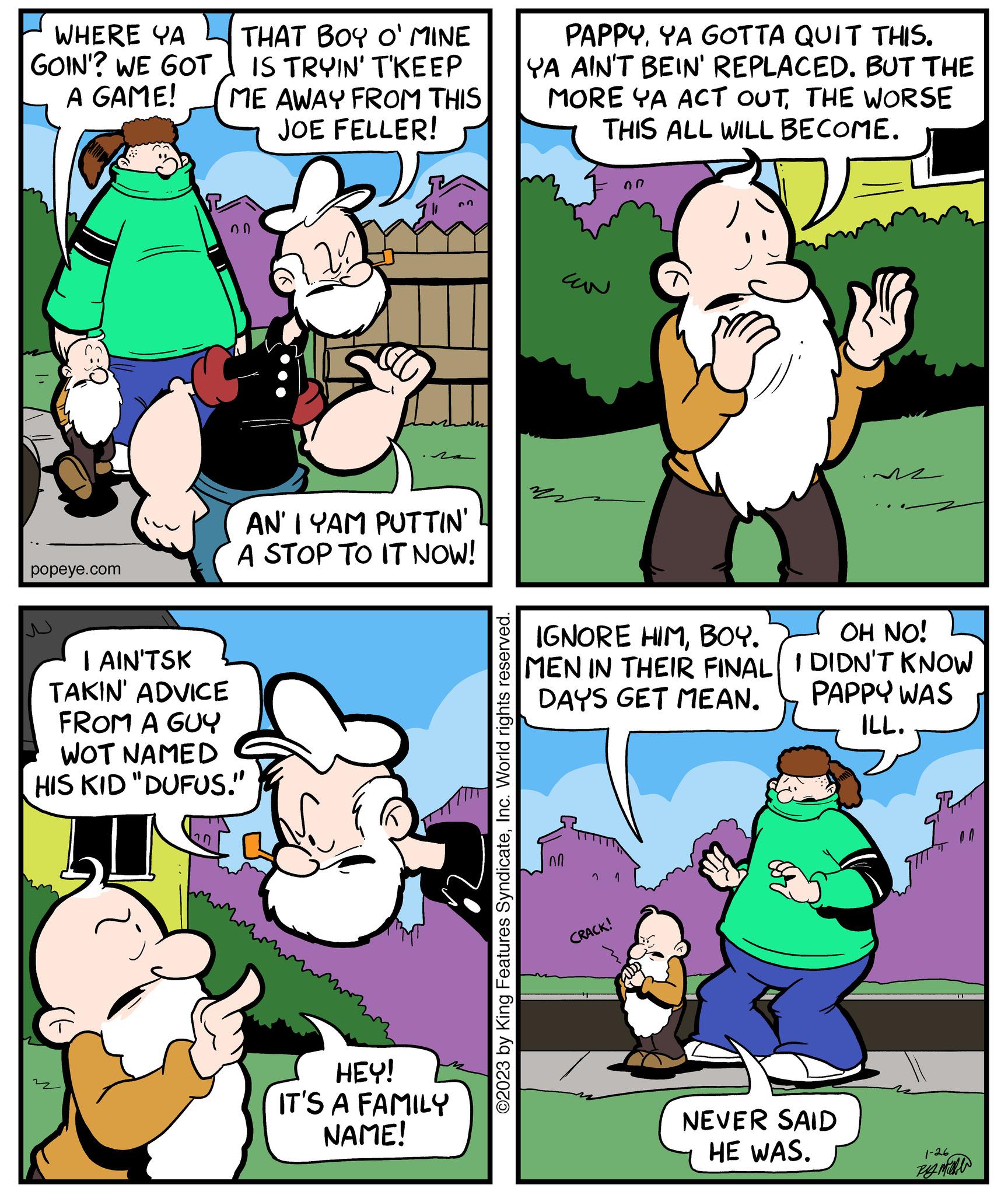Sharing OCR: WHERE YA GOIN'? WE GOT A GAME! popeye.com THAT BOY O' MINE IS TRYIN' T'KEEP ME AWAY FROM THIS JOE FELLER! n 00 I AIN'TSK TAKIN' ADVICE FROM A GUY WOT NAMED HIS KID "DUFUS." AN'I YAM PUTTIN' A STOP TO IT NOW! n HEY! IT'S A FAMILY NAME! ©2023 by King Features SyndicateInc. World rights reserved. PAPPYYA GOTTA QUIT THIS. YA AIN'T BEIN' REPLACED. BUT THE MORE YA ACT OUTTHE WORSE THIS ALL WILL BECOME. Can 00 IGNORE HIMBOY. OH NO! MEN IN THEIR FINAL I DIDN'T KNOW DAYS GET MEAN. PAPPY WAS ILL. CRACK! NEVER SAID HE WAS. 1-26 Rym WHERE YA GOIN ' ? WE GOT A GAME ! popeye.com THAT BOY O ' MINE IS TRYIN ' T'KEEP ME AWAY FROM THIS JOE FELLER ! n 00 I AIN'TSK TAKIN ' ADVICE FROM A GUY WOT NAMED HIS KID " DUFUS . " AN'I YAM PUTTIN ' A STOP TO IT NOW ! n HEY ! IT'S A FAMILY NAME ! © 2023 by King Features SyndicateInc. World rights reserved . PAPPYYA GOTTA QUIT THIS . YA AIN'T BEIN ' REPLACED . BUT THE MORE YA ACT OUTTHE WORSE THIS ALL WILL BECOME . Can 00 IGNORE HIMBOY . OH NO ! MEN IN THEIR FINAL I DIDN'T KNOW DAYS GET MEAN . PAPPY WAS ILL . CRACK ! NEVER SAID HE WAS . 1-26 Rym