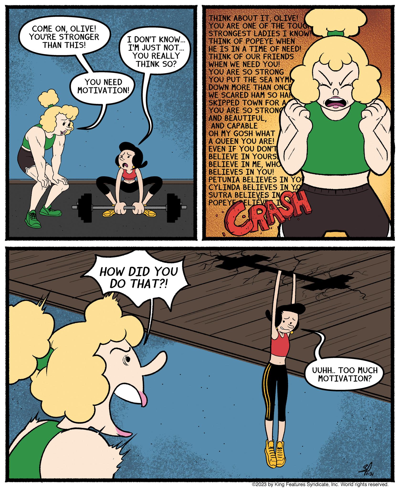 Happy OCR: COME ONOLIVE! YOU'RE STRONGER THAN THIS! I DON'T KNOW... I'M JUST NOT... YOU REALLY THINK SO? YOU NEED MOTIVATION! HOW DID YOU DO THAT?! THINK ABOUT ITOLIVE! YOU ARE ONE OF THE TOUGH STRONGEST LADIES I KNOW! THINK OF POPEYE WHEN HE IS IN A TIME OF NEED! THINK OF OUR FRIENDS WHEN WE NEED YOU! YOU ARE SO STRONG YOU PUT THE SEA NYM DOWN MORE THAN ONCE WE SCARED HAM SO HAR SKIPPED TOWN FOR A YOU ARE SO STRONG AND BEAUTIFULAND CAPABLE OH MY GOSH WHAT A QUEEN YOU ARE! EVEN IF YOU DON'T BELIEVE IN YOURS BELIEVE IN MEWHO BELIEVES IN YOU! PETUNIA BELIEVES IN YOU CYLINDA BELIEVES IN YO SUTRA BELIEVES IN POPEYE CRASH ????? Com UUHH.. TOO MUCH MOTIVATION? ©2023 by King Features SyndicateInc. World rights reserved. COME ONOLIVE ! YOU'RE STRONGER THAN THIS ! I DON'T KNOW ... I'M JUST NOT ... YOU REALLY THINK SO ? YOU NEED MOTIVATION ! HOW DID YOU DO THAT ?! THINK ABOUT ITOLIVE ! YOU ARE ONE OF THE TOUGH STRONGEST LADIES I KNOW ! THINK OF POPEYE WHEN HE IS IN A TIME OF NEED ! THINK OF OUR FRIENDS WHEN WE NEED YOU ! YOU ARE SO STRONG YOU PUT THE SEA NYM DOWN MORE THAN ONCE WE SCARED HAM SO HAR SKIPPED TOWN FOR A YOU ARE SO STRONG AND BEAUTIFULAND CAPABLE OH MY GOSH WHAT A QUEEN YOU ARE ! EVEN IF YOU DON'T BELIEVE IN YOURS BELIEVE IN MEWHO BELIEVES IN YOU ! PETUNIA BELIEVES IN YOU CYLINDA BELIEVES IN YO SUTRA BELIEVES IN POPEYE CRASH ????? Com UUHH .. TOO MUCH MOTIVATION ? © 2023 by King Features SyndicateInc. World rights reserved .