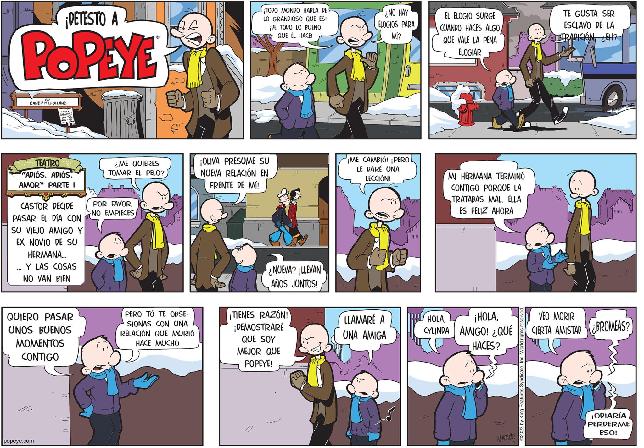 Comics OCR: ¡DETESTO A POPEYE BY RANDY MILHOLLAND TEATRO RE "ADIÓSAMOR PARTE I *** BABESITTER CASTOR DECIDE PASAR EL DÍA CON SU VIEJO AMIGO Y EX NOVIO DE SU HERMANA... Y LAS COSAS NO VAN BIEN QUIERO PASAR UNOS BUENOS MOMENTOS CONTIGO popeye.com ¿ME QUIERES TOMAR EL PELO? POR FAVORNO EMPIECES PERO TÚ TE OBSE- SIONAS CON UNA RELACIÓN QUE MURIÓ HACE MUCHO ¡TODO MUNDO HABLA DE- LO GRANDIOSO QUE ES! ¡DE TODO LO BUENO QUE ÉL HACE! ¡OLIVA PRESUME SU NUEVA RELACIÓN EN FRENTE DE MÍ! NUEVA? LLEVAN AÑOS JUNTOS! ¡TIENES RAZÓN! ¡DEMOSTRARÉ QUE SOY MEJOR QUE POPEYE! ¿NO HAY ELOGIOS PARA Mí? iL ¡ME CAMBIÓ! ¡PERO LE DARÉ UNA LECCIÓN! LLAMARÉ A UNA AMIGA 00 OOO IJ EL ELOGIO SURGE CUANDO HACES ALGO QUE VALE LA PENA ELOGIAR MI HERMANA TERMINÓ CONTIGO PORQUE LA TRATABAS MAL. ELLA ES FELIZ AHORA HOLACYLINDA AMIGO! ¿QUÉ HACES? Inn Ry Mahalle 1-1 ©2023 by King Features SyndicateInc. World rights reserved. TE GUSTA SER ESCLAVO DE LA TRADICIÓNEH? in VEO MORIR CIERTA AMISTAD BROMEAS? ¡ODIARÍA PERDERME ESO! ¡ DETESTO A POPEYE BY RANDY MILHOLLAND TEATRO RE " ADIÓSAMOR PARTE I *** BABESITTER CASTOR DECIDE PASAR EL DÍA CON SU VIEJO AMIGO Y EX NOVIO DE SU HERMANA ... Y LAS COSAS NO VAN BIEN QUIERO PASAR UNOS BUENOS MOMENTOS CONTIGO popeye.com ¿ ME QUIERES TOMAR EL PELO ? POR FAVORNO EMPIECES PERO TÚ TE OBSE SIONAS CON UNA RELACIÓN QUE MURIÓ HACE MUCHO ¡ TODO MUNDO HABLA DE LO GRANDIOSO QUE ES ! ¡ DE TODO LO BUENO QUE ÉL HACE ! ¡ OLIVA PRESUME SU NUEVA RELACIÓN EN FRENTE DE MÍ ! NUEVA ? LLEVAN AÑOS JUNTOS ! ¡ TIENES RAZÓN ! ¡ DEMOSTRARÉ QUE SOY MEJOR QUE POPEYE ! ¿ NO HAY ELOGIOS PARA Mí ? iL ¡ ME CAMBIÓ ! ¡ PERO LE DARÉ UNA LECCIÓN ! LLAMARÉ A UNA AMIGA 00 OOO IJ EL ELOGIO SURGE CUANDO HACES ALGO QUE VALE LA PENA ELOGIAR MI HERMANA TERMINÓ CONTIGO PORQUE LA TRATABAS MAL . ELLA ES FELIZ AHORA HOLA¡ HOLACYLINDA AMIGO ! ¿ QUÉ HACES ? Inn Ry Mahalle 1-1 © 2023 by King Features SyndicateInc. World rights reserved . TE GUSTA SER ESCLAVO DE LA TRADICIÓNEH ? in VEO MORIR CIERTA AMISTAD BROMEAS ? ¡ ODIARÍA PERDERME ESO !
