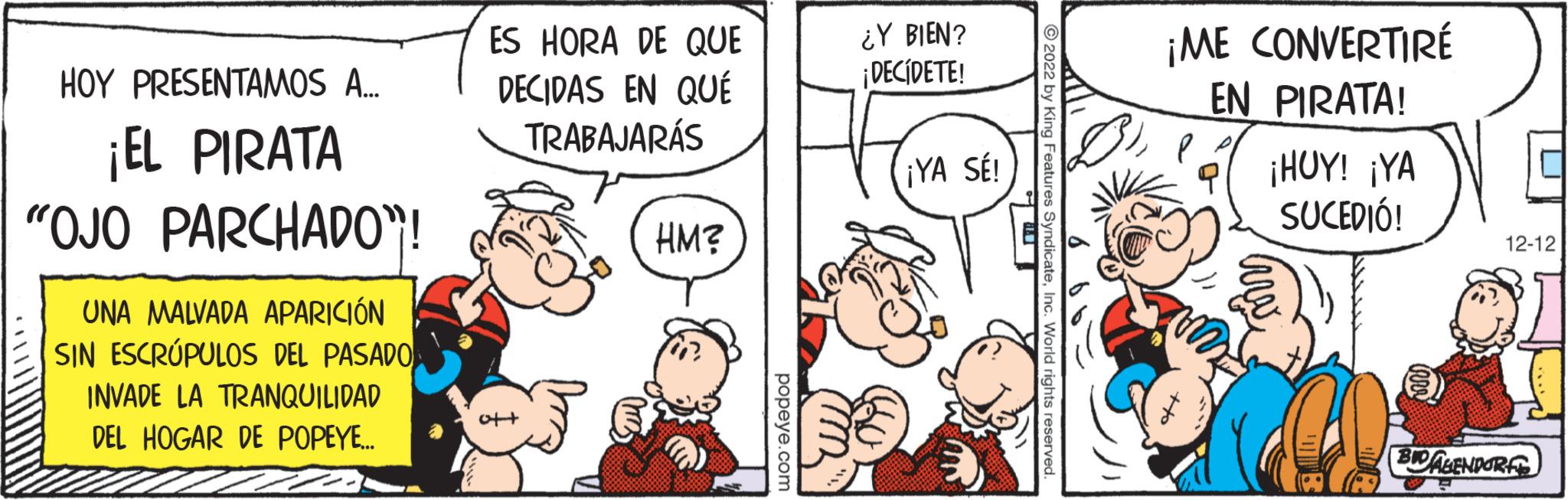 Happy OCR: HOY PRESENTAMOS A... ¡EL PIRATA "OJO PARCHADO"! UNA MALVADA APARICIÓN SIN ESCRÚPULOS DEL PASADO INVADE LA TRANQUILIDAD DEL HOGAR DE POPEYE.... ES HORA DE QUE DECIDAS EN QUÉ TRABAJARÁS HM? popeye.com ¿Y BIEN? ¡DECIDETE! ¡YA SÉ! ?2022 by King Features SyndicateInc. World rights reserved. ¡ME CONVERTIRÉ EN PIRATA! ¡HUY! ¡YA SUCEDIÓ! 12-12 BID AGENDORF HOY PRESENTAMOS A ... ¡ EL PIRATA " OJO PARCHADO " ! UNA MALVADA APARICIÓN SIN ESCRÚPULOS DEL PASADO INVADE LA TRANQUILIDAD DEL HOGAR DE POPEYE .... ES HORA DE QUE DECIDAS EN QUÉ TRABAJARÁS HM ? popeye.com ¿ Y BIEN ? ¡ DECIDETE ! ¡ YA SÉ ! ?2022 by King Features SyndicateInc. World rights reserved . ¡ ME CONVERTIRÉ EN PIRATA ! ¡ HUY ! ¡ YA SUCEDIÓ ! 12-12 BID AGENDORF