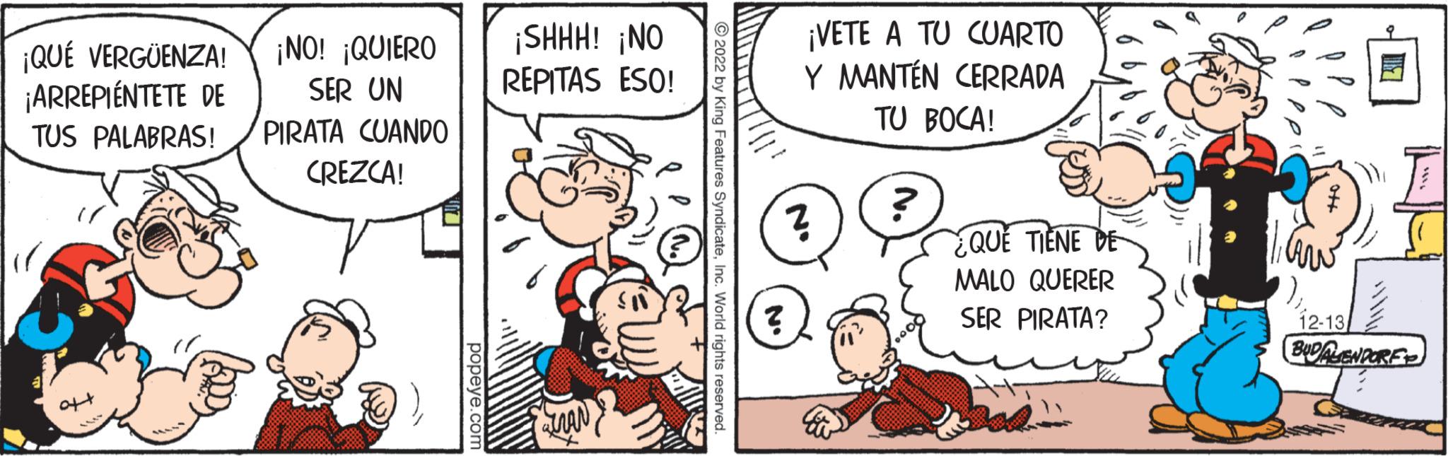Art OCR: ¡QUÉ VERGÜENZA! ¡NO! ¡QUIERO SER UN ¡ARREPIÉNTETE DE TUS PALABRAS! PIRATA CUANDO CREZCA! oft popeye.com ¡SHHH! ¡NO REPITAS ESO! ?2022 by King Features SyndicateInc. World rights reserved. ? ¡VETE A TU CUARTO Y MANTÉN CERRADA TU BOCA! N' ? QUE TIENE DE MALO QUERER SER PIRATA? Law 12-13 BUDALENDORE ¡ QUÉ VERGÜENZA ! ¡ NO ! ¡ QUIERO SER UN ¡ ARREPIÉNTETE DE TUS PALABRAS ! PIRATA CUANDO CREZCA ! oft popeye.com ¡ SHHH ! ¡ NO REPITAS ESO ! ?2022 by King Features SyndicateInc. World rights reserved . ? ¡ VETE A TU CUARTO Y MANTÉN CERRADA TU BOCA ! N ' ? QUE TIENE DE MALO QUERER SER PIRATA ? Law 12-13 BUDALENDORE