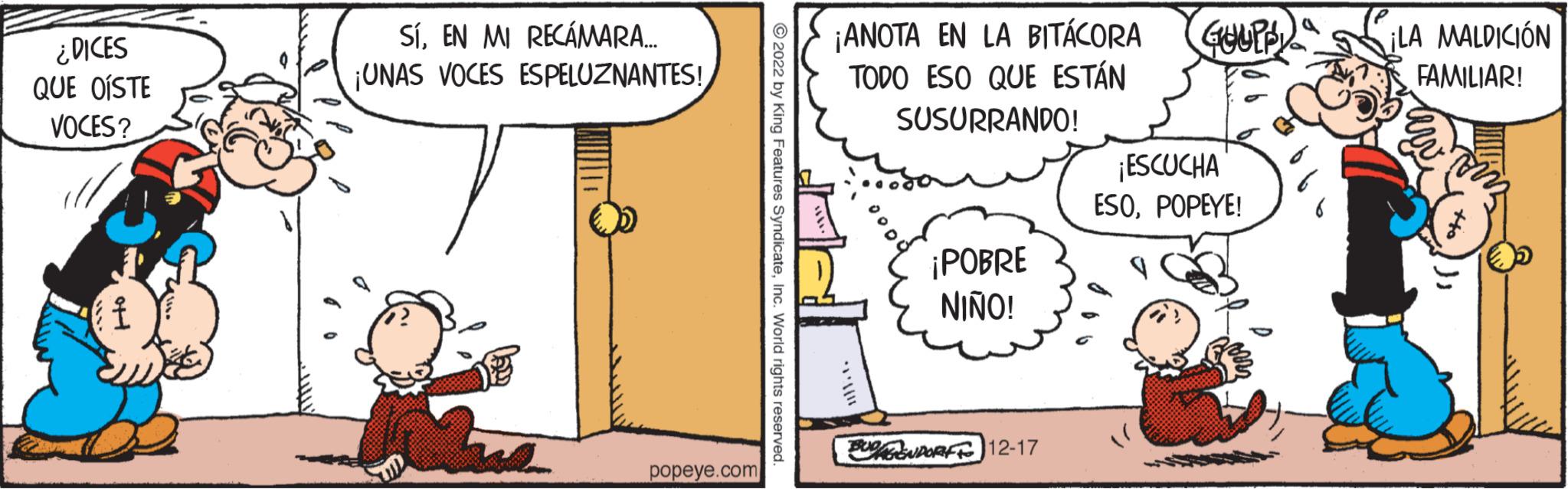 Illustration OCR: ¿DICES QUE OÍSTE VOCES? f SÍEN MI RECÁMARA... ¡UNAS VOCES ESPELUZNANTES! popeye.com ?2022 by King Features SyndicateInc. World rights reserved. ¡ANOTA EN LA BITÁCORA TODO ESO QUE ESTÁN SUSURRANDO! ¡POBRE NIÑO! BUDGENDORF To 12-17 GUUPP ¡ESCUCHA ESOPOPEYE! ¡LA MALDICIÓN FAMILIAR! ¿ DICES QUE OÍSTE VOCES ? f SÍEN MI RECÁMARA ... ¡ UNAS VOCES ESPELUZNANTES ! popeye.com ?2022 by King Features SyndicateInc. World rights reserved . ¡ ANOTA EN LA BITÁCORA TODO ESO QUE ESTÁN SUSURRANDO ! ¡ POBRE NIÑO ! BUDGENDORF To 12-17 GUUPP ¡ ESCUCHA ESOPOPEYE ! ¡ LA MALDICIÓN FAMILIAR !