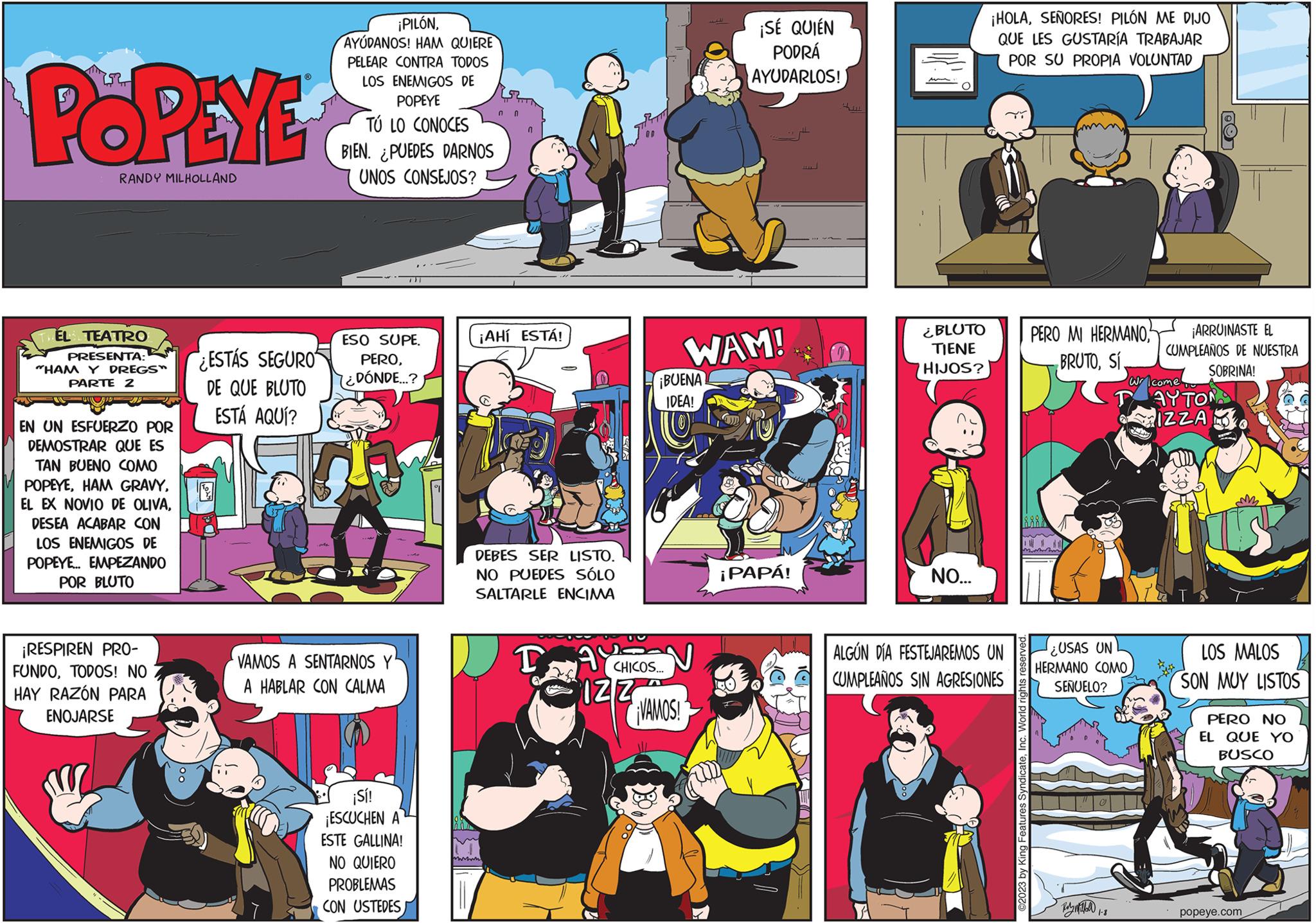 Illustration OCR: POPEYE RANDY MILHOLLAND EL TEATRO PRESENTA: "HAM Y DREGS" PARTE 2 EN UN ESFUERZO POR DEMOSTRAR QUE ES TAN BUENO COMO POPEYEDESEA ACABAR CON LOS ENEMIGOS DE POPEYE... EMPEZANDO POR BLUTO ¡RESPIREN PRO- FUNDOTODOS! NO HAY RAZÓN PARA ENOJARSE ESTAS SEGURO DE QUE BLUTO ESTÁ AQUÍ? ¡PILÓNAYUDANOS! HAM QUIERE PELEAR CONTRA TODOS LOS ENEMIGOS DE POPEYE TÚ LO CONOCES BIEN. PUEDES DARNOS UNOS CONSEJOS? ESO SUPE. PERO¿DÓNDE...? VAMOS A SENTARNOS Y A HABLAR CON CALMA ¡Sí! ¡ESCUCHEN A ESTE GALLINA! NO QUIERO PROBLEMAS CON USTEDES 0 ¡AHÍ ESTÁ! DEBES SER LISTO. NO PUEDES SÓLO SALTARLE ENCIMA T AY US CHICOS... IZZ ¡BUENA IDEA! ¡VAMOS! ¡SÉ QUIÉN PODRÁ AYUDARLOS! WAM! ¡PAPÁ! HITA ¿BLUTO TIENE HIJOS? NO... ¡HOLASEÑORES! PILÓN ME DIJO QUE LES GUSTARÍA TRABAJAR POR SU PROPIA VOLUNTAD ALGÚN DÍA FESTEJAREMOS UN CUMPLEAÑOS SIN AGRESIONES ©2023 by King Features SyndicateInc. World rights reserved. PERO MI HERMANOSí ¿USAS UN HERMANO COMO SEÑUELO? ???????? 18 ¡ARRUINASTE EL CUMPLEAÑOS DE NUESTRA SOBRINA! Wr come AYTON IZZA LOS MALOS SON MUY LISTOS PERO NO EL QUE YO BUSCO popeye.com POPEYE RANDY MILHOLLAND EL TEATRO PRESENTA : " HAM Y DREGS " PARTE 2 EN UN ESFUERZO POR DEMOSTRAR QUE ES TAN BUENO COMO POPEYEHAM GRAVYEL EX NOVIO DE OLIVADESEA ACABAR CON LOS ENEMIGOS DE POPEYE ... EMPEZANDO POR BLUTO ¡ RESPIREN PRO FUNDOTODOS ! NO HAY RAZÓN PARA ENOJARSE ESTAS SEGURO DE QUE BLUTO ESTÁ AQUÍ ? ¡ PILÓNAYUDANOS ! HAM QUIERE PELEAR CONTRA TODOS LOS ENEMIGOS DE POPEYE TÚ LO CONOCES BIEN . PUEDES DARNOS UNOS CONSEJOS ? ESO SUPE . PERO¿ DÓNDE ... ? VAMOS A SENTARNOS Y A HABLAR CON CALMA ¡ Sí ! ¡ ESCUCHEN A ESTE GALLINA ! NO QUIERO PROBLEMAS CON USTEDES 0 ¡ AHÍ ESTÁ ! DEBES SER LISTO . NO PUEDES SÓLO SALTARLE ENCIMA T AY US CHICOS ... IZZ ¡ BUENA IDEA ! ¡ VAMOS ! ¡ SÉ QUIÉN PODRÁ AYUDARLOS ! WAM ! ¡ PAPÁ ! HITA ¿ BLUTO TIENE HIJOS ? NO ... ¡ HOLASEÑORES ! PILÓN ME DIJO QUE LES GUSTARÍA TRABAJAR POR SU PROPIA VOLUNTAD ALGÚN DÍA FESTEJAREMOS UN CUMPLEAÑOS SIN AGRESIONES © 2023 by King Features SyndicateInc. World rights reserved . PERO MI HERMANOSí ¿ USAS UN HERMANO COMO SEÑUELO ? ???????? 18 ¡ ARRUINASTE EL CUMPLEAÑOS DE NUESTRA SOBRINA ! Wr come AYTON IZZA LOS MALOS SON MUY LISTOS PERO NO EL QUE YO BUSCO popeye.com