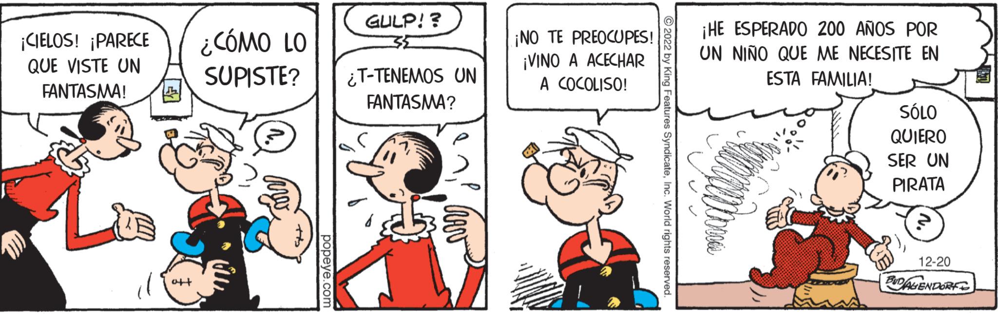 Art OCR: ¡CIELOS! ¡PARECE QUE VISTE UN FANTASMA! d ¿CÓMO LO SUPISTE? arw popeye.com GULP!? ¿T-TENEMOS UN FANTASMA? hev ¡NO TE PREOCUPES! ¡VINO A ACECHAR A COCOLISO! ?2022 by King Features SyndicateInc. World rights reserved. ¡HE ESPERADO 200 AÑOS POR UN NIÑO QUE ME NECESITE EN ESTA FAMILIA! SÓLO QUIERO SER UN PIRATA 12-20 BUDALENDORE ¡ CIELOS ! ¡ PARECE QUE VISTE UN FANTASMA ! d ¿ CÓMO LO SUPISTE ? arw popeye.com GULP !? ¿ T - TENEMOS UN FANTASMA ? hev ¡ NO TE PREOCUPES ! ¡ VINO A ACECHAR A COCOLISO ! ?2022 by King Features SyndicateInc. World rights reserved . ¡ HE ESPERADO 200 AÑOS POR UN NIÑO QUE ME NECESITE EN ESTA FAMILIA ! SÓLO QUIERO SER UN PIRATA 12-20 BUDALENDORE