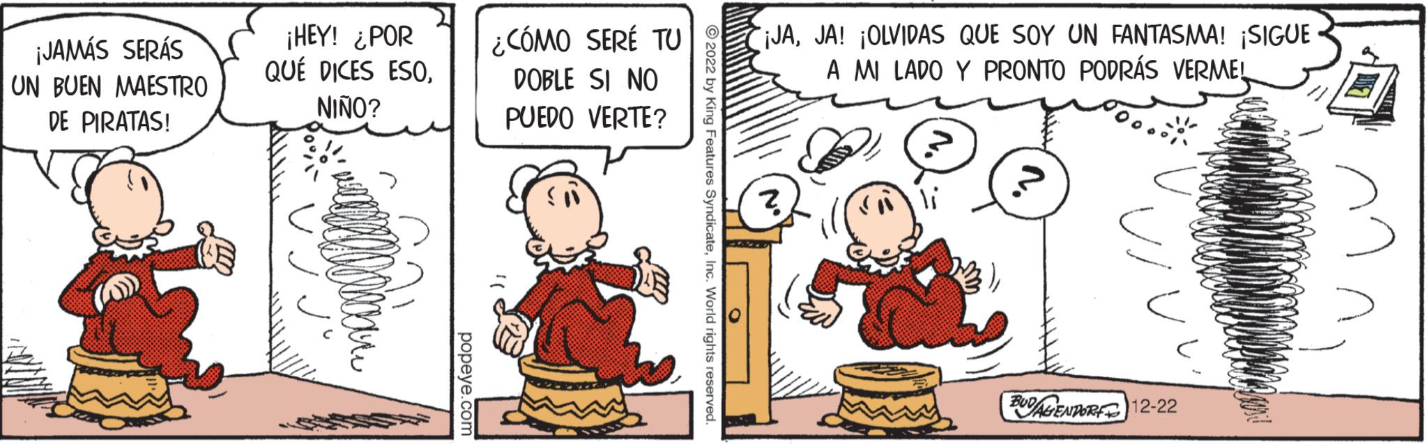Child OCR: ¡JAMÁS SERÁS UN BUEN MAESTRO DE PIRATAS! ¡HEY! ¿POR QUÉ DICES ESONIÑO? popeye.com ¿CÓMO SERÉ TU DOBLE SI NO PUEDO VERTE? ?2022 by King Features SyndicateInc. World rights reserved. ¡JAJA! ¡OLVIDAS QUE SOY UN FANTASMA! ¡SIGUE A MI LADO Y PRONTO PODRÁS VERMEL ? Us BUDAGENDORF 12-22 ¡ JAMÁS SERÁS UN BUEN MAESTRO DE PIRATAS ! ¡ HEY ! ¿ POR QUÉ DICES ESONIÑO ? popeye.com ¿ CÓMO SERÉ TU DOBLE SI NO PUEDO VERTE ? ?2022 by King Features SyndicateInc. World rights reserved . ¡ JAJA ! ¡ OLVIDAS QUE SOY UN FANTASMA ! ¡ SIGUE A MI LADO Y PRONTO PODRÁS VERMEL ? Us BUDAGENDORF 12-22