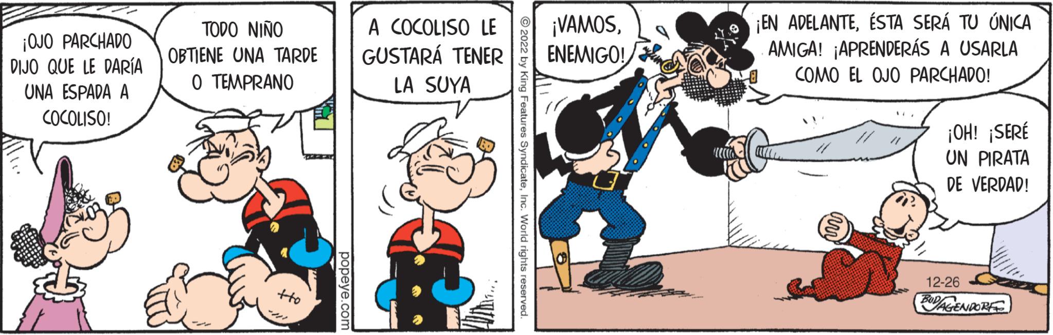 Drawing OCR: ¡OJO PARCHADO DIJO QUE LE DARÍA UNA ESPADA A COCOLISO! TODO NIÑO OBTIENE UNA TARDE O TEMPRANO tto popeye.com A COCOLISO LE GUSTARÁ TENER LA SUYA ?2022 by King Features SyndicateInc. World rights reserved ¡VAMOSENEMIGO! ¡EN ADELANTEÉSTA SERÁ TU ÚNICA AMIGA! ¡APRENDERÁS A USARLA COMO EL OJO PARCHADO! ¡OH! ¡SERÉ UN PIRATA DE VERDAD! 12-26 BUD/AGENDORF ¡ OJO PARCHADO DIJO QUE LE DARÍA UNA ESPADA A COCOLISO ! TODO NIÑO OBTIENE UNA TARDE O TEMPRANO tto popeye.com A COCOLISO LE GUSTARÁ TENER LA SUYA ?2022 by King Features SyndicateInc. World rights reserved ¡ VAMOSENEMIGO ! ¡ EN ADELANTEÉSTA SERÁ TU ÚNICA AMIGA ! ¡ APRENDERÁS A USARLA COMO EL OJO PARCHADO ! ¡ OH ! ¡ SERÉ UN PIRATA DE VERDAD ! 12-26 BUD / AGENDORF