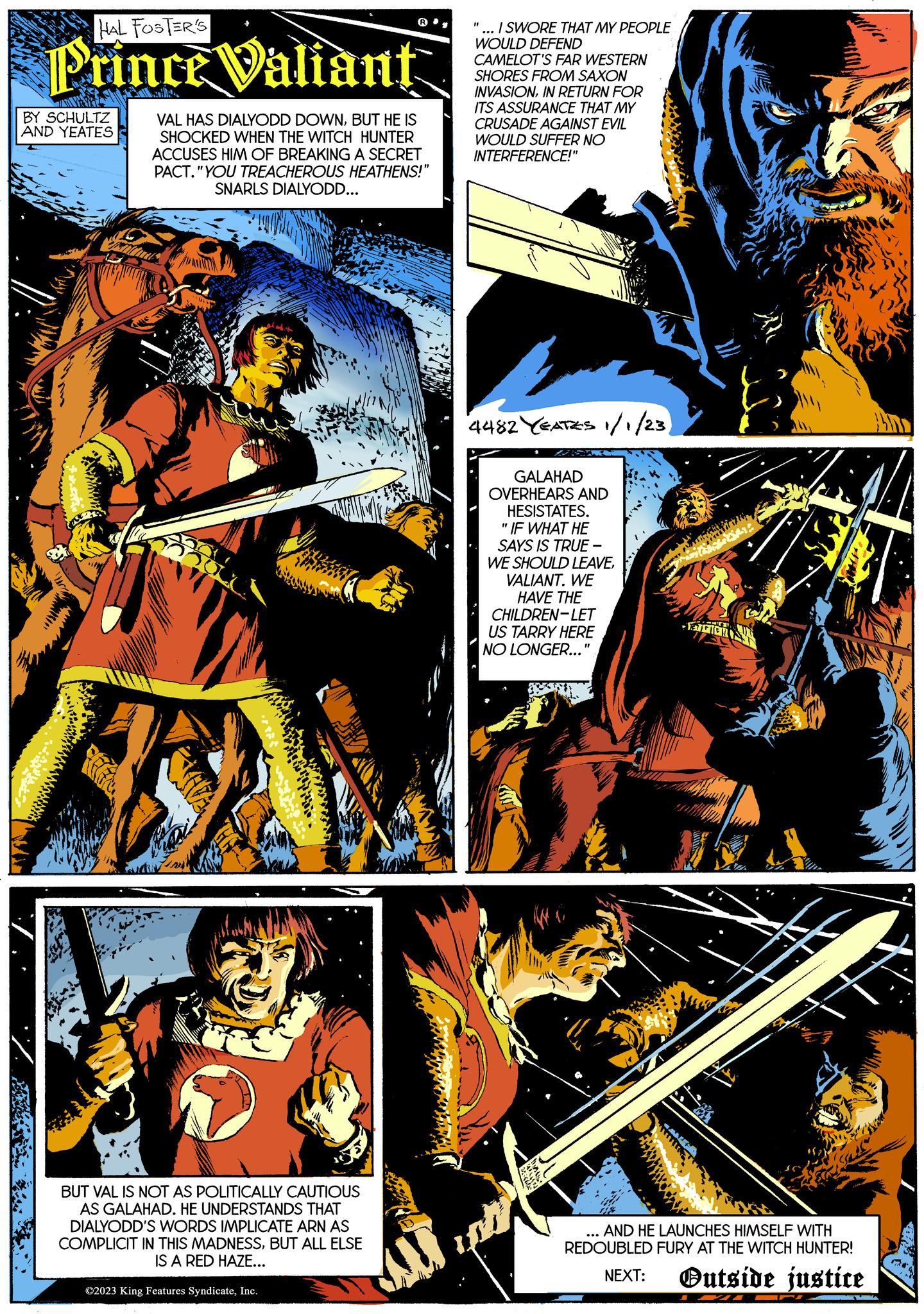 Electric blue OCR: HAL FOSTER'S Prince Valiant Zil Par BY SCHULTZ AND YEATES VAL HAS DIALYODD DOWNBUT HE IS SHOCKED WHEN THE WITCH HUNTER ACCUSES HIM OF BREAKING A SECRET PACT. "YOU TREACHEROUS HEATHENS!" SNARLS DIALYODD... BUT VAL IS NOT AS POLITICALLY CAUTIOUS AS GALAHAD. HE UNDERSTANDS THAT DIALYODD'S WORDS IMPLICATE ARN AS COMPLICIT IN THIS MADNESSBUT ALL ELSE IS A RED HAZE... ?2023 King Features SyndicateInc. "... I SWORE THAT MY PEOPLE WOULD DEFEND CAMELOT'S FAR WESTERN SHORES FROM SAXON INVASIONIN RETURN FOR ITS ASSURANCE THAT MY CRUSADE AGAINST EVIL WOULD SUFFER NO INTERFERENCE!" 4482 YEATES 1/1/23) GALAHAD OVERHEARS AND HESISTATES. "IF WHAT HE SAYS IS TRUE - WE SHOULD LEAVEVALIANT. WE HAVE THE CHILDREN-LET US TARRY HERE NO LONGER...' SEE CIC MOTY AND HE LAUNCHES HIMSELF WITH REDOUBLED FURY AT THE WITCH HUNTER! NEXT: Outside justice HAL FOSTER'S Prince Valiant Zil Par BY SCHULTZ AND YEATES VAL HAS DIALYODD DOWNBUT HE IS SHOCKED WHEN THE WITCH HUNTER ACCUSES HIM OF BREAKING A SECRET PACT . " YOU TREACHEROUS HEATHENS ! " SNARLS DIALYODD ... BUT VAL IS NOT AS POLITICALLY CAUTIOUS AS GALAHAD . HE UNDERSTANDS THAT DIALYODD'S WORDS IMPLICATE ARN AS COMPLICIT IN THIS MADNESSBUT ALL ELSE IS A RED HAZE ... ?2023 King Features SyndicateInc. " ... I SWORE THAT MY PEOPLE WOULD DEFEND CAMELOT'S FAR WESTERN SHORES FROM SAXON INVASIONIN RETURN FOR ITS ASSURANCE THAT MY CRUSADE AGAINST EVIL WOULD SUFFER NO INTERFERENCE ! " 4482 YEATES 1/1/23 ) GALAHAD OVERHEARS AND HESISTATES . " IF WHAT HE SAYS IS TRUE - WE SHOULD LEAVEVALIANT . WE HAVE THE CHILDREN - LET US TARRY HERE NO LONGER ... ' SEE CIC MOTY AND HE LAUNCHES HIMSELF WITH REDOUBLED FURY AT THE WITCH HUNTER ! NEXT : Outside justice