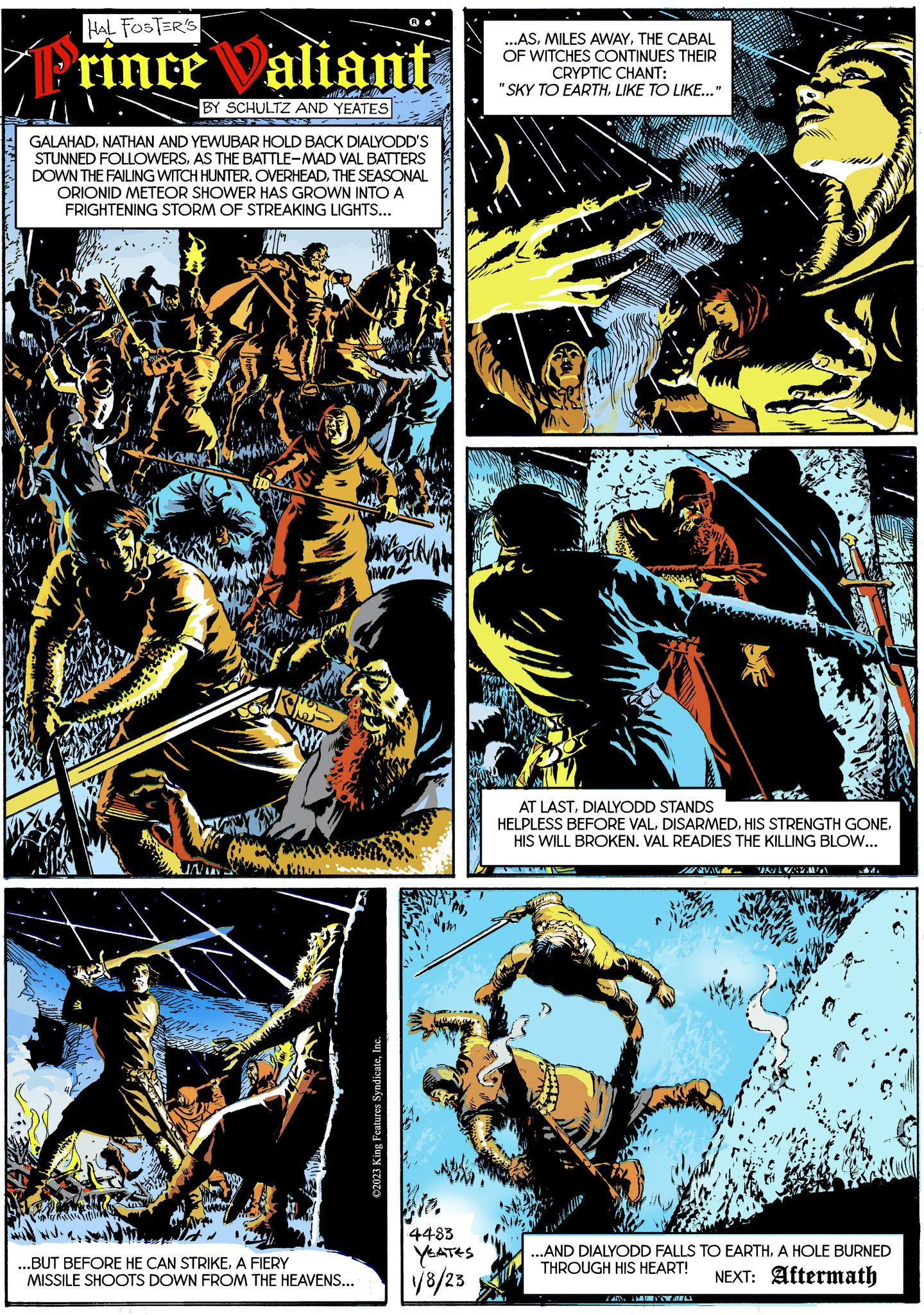 Electric blue OCR: HAL FOSTER'S rince Valiant BY SCHULTZ AND YEATES GALAHADNATHAN AND YEWUBAR HOLD BACK DIALYODD'S STUNNED FOLLOWERSAS THE BATTLE-MAD VAL BATTERS DOWN THE FAILING WITCH HUNTER. OVERHEADTHE SEASONAL ORIONID METEOR SHOWER HAS GROWN INTO A FRIGHTENING STORM OF STREAKING LIGHTS... fig K ...BUT BEFORE HE CAN STRIKEA FIERY MISSILE SHOOTS DOWN FROM THE HEAVENS... What ©2023 King Features SyndicateInc. 4483 YEATES 1/8/23 ...ASTHE CABAL OF WITCHES CONTINUES THEIR CRYPTIC CHANT: "SKY TO EARTHLIKE TO LIKE..." AT LASTDIALYODD STANDS HELPLESS BEFORE VALHIS WILL BROKEN. VAL READIES THE KILLING BLOW... AVA ANN ANN VARAZSEŽAVA ...AND DIALYODD FALLS TO EARTHA HOLE BURNED THROUGH HIS HEART! NEXT: Aftermath HAL FOSTER'S rince Valiant BY SCHULTZ AND YEATES GALAHADNATHAN AND YEWUBAR HOLD BACK DIALYODD'S STUNNED FOLLOWERSAS THE BATTLE - MAD VAL BATTERS DOWN THE FAILING WITCH HUNTER . OVERHEADTHE SEASONAL ORIONID METEOR SHOWER HAS GROWN INTO A FRIGHTENING STORM OF STREAKING LIGHTS ... fig K ... BUT BEFORE HE CAN STRIKEA FIERY MISSILE SHOOTS DOWN FROM THE HEAVENS ... What © 2023 King Features SyndicateInc. 4483 YEATES 1/8/23 ... ASMILES AWAYTHE CABAL OF WITCHES CONTINUES THEIR CRYPTIC CHANT : " SKY TO EARTHLIKE TO LIKE ... " AT LASTDIALYODD STANDS HELPLESS BEFORE VALHIS STRENGTH GONEHIS WILL BROKEN . VAL READIES THE KILLING BLOW ... AVA ANN ANN VARAZSEŽAVA ... AND DIALYODD FALLS TO EARTHA HOLE BURNED THROUGH HIS HEART ! NEXT : Aftermath