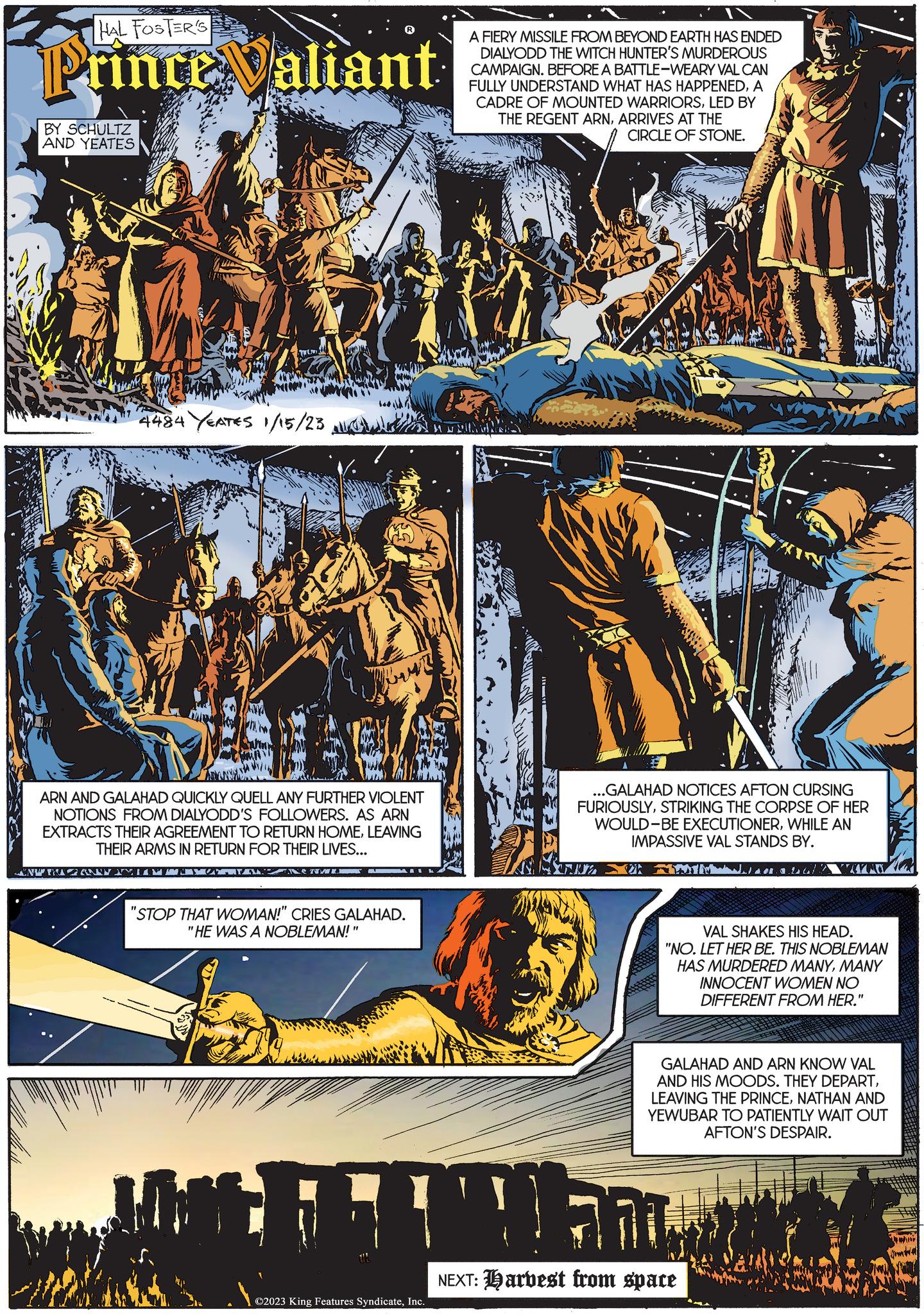 Fictional character OCR: HAL FOSTER'S Prince Valiant BY SCHULTZ AND YEATES MIN 4484 YEATES 1/15/23 ARN AND GALAHAD QUICKLY QUELL ANY FURTHER VIOLENT NOTIONS FROM DIALYODD'S FOLLOWERS. AS ARN EXTRACTS THEIR AGREEMENT TO RETURN HOMELEAVING THEIR ARMS IN RETURN FOR THEIR LIVES... ANW TRANNY LAZY NENWI "STOP THAT WOMAN!" CRIES GALAHAD. "HE WAS A NOBLEMAN!" H ?2023 King Features SyndicateInc. A FIERY MISSILE FROM BEYOND EARTH HAS ENDED DIALYODD THE WITCH HUNTER'S MURDEROUS CAMPAIGN. BEFORE A BATTLE-WEARY VAL CAN FULLY UNDERSTAND WHAT HAS HAPPENEDA CADRE OF MOUNTED WARRIORSLED BY THE REGENT ARNARRIVES AT THE CIRCLE OF STONE. MNING ...GALAHAD NOTICES AFTON CURSING FURIOUSLYSTRIKING THE CORPSE OF HER WOULD-BE EXECUTIONERWHILE AN IMPASSIVE VAL STANDS BY. 2017 VAL SHAKES HIS HEAD. "NO. LET HER BE. THIS NOBLEMAN HAS MURDERED MANYMANY INNOCENT WOMEN NO DIFFERENT FROM HER. GALAHAD AND ARN KNOW VAL AND HIS MOODS. THEY DEPARTNATHAN AND YEWUBAR TO PATIENTLY WAIT OUT AFTON'S DESPAIR. " 77 NEXT: Harvest from space Ja HAL FOSTER'S Prince Valiant BY SCHULTZ AND YEATES MIN 4484 YEATES 1/15/23 ARN AND GALAHAD QUICKLY QUELL ANY FURTHER VIOLENT NOTIONS FROM DIALYODD'S FOLLOWERS . AS ARN EXTRACTS THEIR AGREEMENT TO RETURN HOMELEAVING THEIR ARMS IN RETURN FOR THEIR LIVES ... ANW TRANNY LAZY NENWI " STOP THAT WOMAN ! " CRIES GALAHAD . " HE WAS A NOBLEMAN ! " H ?2023 King Features SyndicateInc. A FIERY MISSILE FROM BEYOND EARTH HAS ENDED DIALYODD THE WITCH HUNTER'S MURDEROUS CAMPAIGN . BEFORE A BATTLE - WEARY VAL CAN FULLY UNDERSTAND WHAT HAS HAPPENEDA CADRE OF MOUNTED WARRIORSLED BY THE REGENT ARNARRIVES AT THE CIRCLE OF STONE . MNING ... GALAHAD NOTICES AFTON CURSING FURIOUSLYSTRIKING THE CORPSE OF HER WOULD - BE EXECUTIONERWHILE AN IMPASSIVE VAL STANDS BY . 2017 VAL SHAKES HIS HEAD . " NO . LET HER BE . THIS NOBLEMAN HAS MURDERED MANYMANY INNOCENT WOMEN NO DIFFERENT FROM HER . GALAHAD AND ARN KNOW VAL AND HIS MOODS . THEY DEPARTLEAVING THE PRINCENATHAN AND YEWUBAR TO PATIENTLY WAIT OUT AFTON'S DESPAIR . " 77 NEXT : Harvest from space Ja