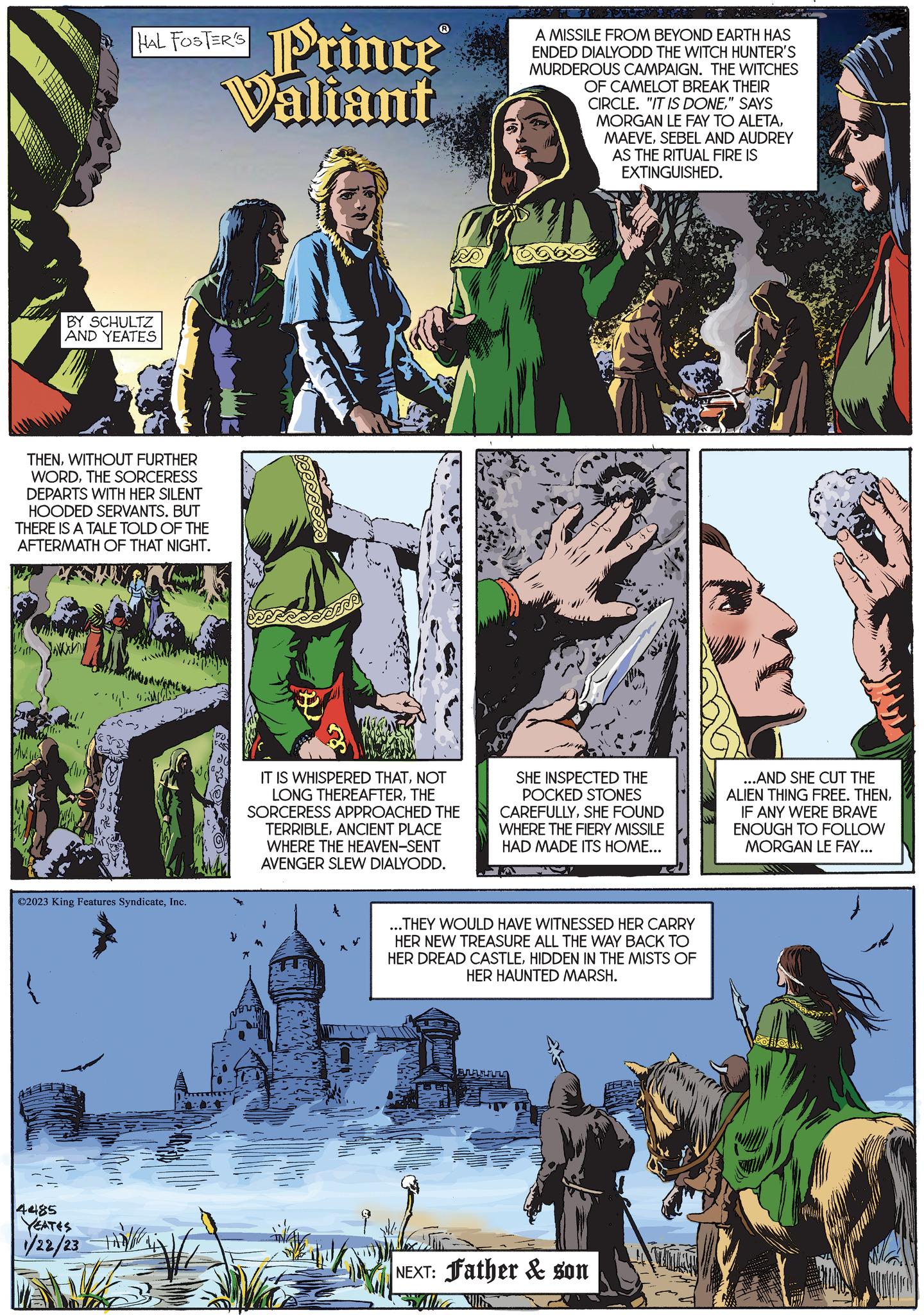 Publication Faces (1) OCR: AMLE THENWITHOUT FURTHER WORDTHE SORCERESS DEPARTS WITH HER SILENT HOODED SERVANTS. BUT THERE IS A TALE TOLD OF THE AFTERMATH OF THAT NIGHT. BY SCHULTZ AND YEATES 4485 HAL FOSTER'S ?2023 King Features SyndicateInc. YEATES 1/22/23 Prince® Valiant 00: y ED IT IS WHISPERED THATNOT LONG THEREAFTERTHE SORCERESS APPROACHED THE TERRIBLEANCIENT PLACE WHERE THE HEAVEN-SENT AVENGER SLEW DIALYODD. A MISSILE FROM BEYOND EARTH HAS ENDED DIALYODD THE WITCH HUNTER'S MURDEROUS CAMPAIGN. THE WITCHES OF CAMELOT BREAK THEIR CIRCLE. "IT IS DONE" SAYS MORGAN LE FAY TO ALETASEBEL AND AUDREY AS THE RITUAL FIRE IS EXTINGUISHED. SHE INSPECTED THE POCKED STONES CAREFULLYSHE FOUND WHERE THE FIERY MISSILE HAD MADE ITS HOME... ...THEY WOULD HAVE WITNESSED HER CARRY HER NEW TREASURE ALL THE WAY BACK TO HER DREAD CASTLEHIDDEN IN THE MISTS OF HER HAUNTED MARSH. NEXT: Father & son SA ...AND SHE CUT THE ALIEN THING FREE. THENIF ANY WERE BRAVE ENOUGH TO FOLLOW MORGAN LE FAY... AMLE THENWITHOUT FURTHER WORDTHE SORCERESS DEPARTS WITH HER SILENT HOODED SERVANTS . BUT THERE IS A TALE TOLD OF THE AFTERMATH OF THAT NIGHT . BY SCHULTZ AND YEATES 4485 HAL FOSTER'S ?2023 King Features SyndicateInc. YEATES 1/22/23 Prince® Valiant 00 : y ED IT IS WHISPERED THATNOT LONG THEREAFTERTHE SORCERESS APPROACHED THE TERRIBLEANCIENT PLACE WHERE THE HEAVEN - SENT AVENGER SLEW DIALYODD . A MISSILE FROM BEYOND EARTH HAS ENDED DIALYODD THE WITCH HUNTER'S MURDEROUS CAMPAIGN . THE WITCHES OF CAMELOT BREAK THEIR CIRCLE . " IT IS DONE" SAYS MORGAN LE FAY TO ALETASEBEL AND AUDREY AS THE RITUAL FIRE IS EXTINGUISHED . SHE INSPECTED THE POCKED STONES CAREFULLYSHE FOUND WHERE THE FIERY MISSILE HAD MADE ITS HOME ... ... THEY WOULD HAVE WITNESSED HER CARRY HER NEW TREASURE ALL THE WAY BACK TO HER DREAD CASTLEHIDDEN IN THE MISTS OF HER HAUNTED MARSH . NEXT : Father & son SA ... AND SHE CUT THE ALIEN THING FREE . THENIF ANY WERE BRAVE ENOUGH TO FOLLOW MORGAN LE FAY ...