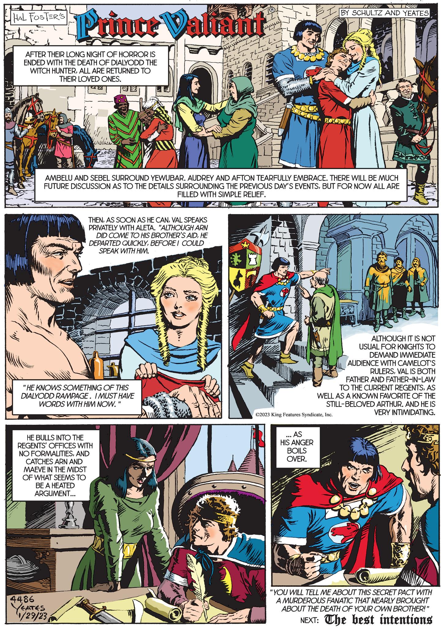 Sharing OCR: HAL FOSTER'S Prince Valtant AFTER THEIR LONG NIGHT OF HORROR IS ENDED WITH THE DEATH OF DIALYODD THE WITCH HUNTERALL ARE RETURNED TO THEIR LOVED ONES. www 4486 YEATES 1/29/23 AMBELU AND SEBEL SURROUND YEWUBAR. AUDREY AND AFTON TEARFULLY EMBRACE. THERE WILL BE MUCH FUTURE DISCUSSION AS TO THE DETAILS SURROUNDING THE PREVIOUS DAY'S EVENTSBUT FOR NOW ALL ARE FILLED WITH SIMPLE RELIEF. THENVAL SPEAKS PRIVATELY WITH ALETA. "ALTHOUGH ARN DID COME TO HIS BROTHER'S AIDHE DEPARTED QUICKLYBEFORE I COULD SPEAK WITH HIM. "HE KNOWS SOMETHING OF THIS DIALYODD RAMPAGE. I MUST HAVE WORDS WITH HIM NOW. HE BULLS INTO THE REGENTS' OFFICES WITH NO FORMALITIESAND CATCHES ARN AND MAEVE IN THE MIDST OF WHAT SEEMS TO BE A HEATED ARGUMENT... "1 ??. 3724 BY SCHULTZ AND YEATES ?2023 King Features SyndicateInc. ... AS HIS ANGER BOILS OVER. ALTHOUGH IT IS NOT USUAL FOR KNIGHTS TO DEMAND IMMEDIATE AUDIENCE WITH CAMELOT'S RULERSVAL IS BOTH FATHER AND FATHER-IN-LAW TO THE CURRENT REGENTSAS WELL AS A KNOWN FAVORITE OF THE STILL-BELOVED ARTHUR. AND HE IS VERY INTIMIDATING. "YOU WILL TELL ME ABOUT THIS SECRET PACT WITH A MURDEROUS FANATIC THAT NEARLY BROUGHT ABOUT THE DEATH OF YOUR OWN BROTHER!" NEXT: The best intentions HAL FOSTER'S Prince Valtant AFTER THEIR LONG NIGHT OF HORROR IS ENDED WITH THE DEATH OF DIALYODD THE WITCH HUNTERALL ARE RETURNED TO THEIR LOVED ONES . www 4486 YEATES 1/29/23 AMBELU AND SEBEL SURROUND YEWUBAR . AUDREY AND AFTON TEARFULLY EMBRACE . THERE WILL BE MUCH FUTURE DISCUSSION AS TO THE DETAILS SURROUNDING THE PREVIOUS DAY'S EVENTSBUT FOR NOW ALL ARE FILLED WITH SIMPLE RELIEF . THENAS SOON AS HE CANVAL SPEAKS PRIVATELY WITH ALETA . " ALTHOUGH ARN DID COME TO HIS BROTHER'S AIDHE DEPARTED QUICKLYBEFORE I COULD SPEAK WITH HIM . " HE KNOWS SOMETHING OF THIS DIALYODD RAMPAGE . I MUST HAVE WORDS WITH HIM NOW . HE BULLS INTO THE REGENTS ' OFFICES WITH NO FORMALITIESAND CATCHES ARN AND MAEVE IN THE MIDST OF WHAT SEEMS TO BE A HEATED ARGUMENT ... " 1 ?? . 3724 BY SCHULTZ AND YEATES ?2023 King Features SyndicateInc. ... AS HIS ANGER BOILS OVER . ALTHOUGH IT IS NOT USUAL FOR KNIGHTS TO DEMAND IMMEDIATE AUDIENCE WITH CAMELOT'S RULERSVAL IS BOTH FATHER AND FATHER - IN - LAW TO THE CURRENT REGENTSAS WELL AS A KNOWN FAVORITE OF THE STILL - BELOVED ARTHUR . AND HE IS VERY INTIMIDATING . " YOU WILL TELL ME ABOUT THIS SECRET PACT WITH A MURDEROUS FANATIC THAT NEARLY BROUGHT ABOUT THE DEATH OF YOUR OWN BROTHER ! " NEXT : The best intentions