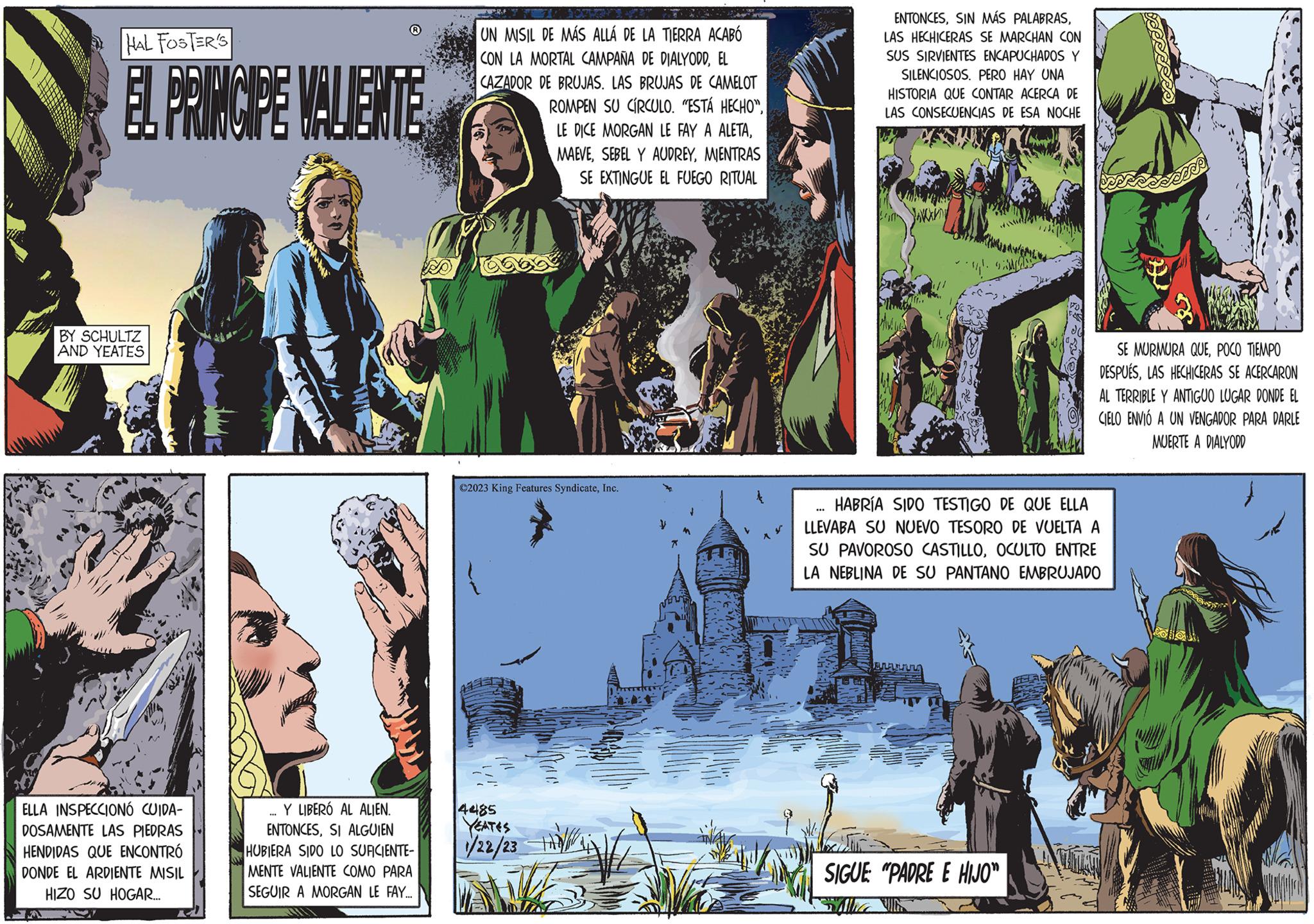 Design Faces (1) OCR: HAL FOSTER'S EL PRINCIPE VALIENTE BY SCHULTZ AND YEATES ELLA INSPECCIONÓ CUIDA- DOSAMENTE LAS PIEDRAS HENDIDAS QUE ENCONTRÓ DONDE EL ARDIENTE MISIL HIZO SU HOGAR.... Y LIBERÓ AL ALIEN. ENTONCESSI ALGUIEN HUBIERA SIDO LO SUFICIENTE- MENTE VALIENTE COMO PARA SEGUIR A MORGAN LE FAY... UN MISIL DE MÁS ALLÁ DE LA TIERRA ACABÓ CON LA MORTAL CAMPAÑA DE DIALYODDEL CAZADOR DE BRUJAS. LAS BRUJAS DE CAMELOT ROMPEN SU CÍRCULO. "ESTÁ HECHO"MIENTRAS SE EXTINGUE EL FUEGO RITUAL ?2023 King Features SyndicateInc. 4485 YEATES 1/22/23 K M MATRY ENTONCESLAS HECHICERAS SE MARCHAN CON ISUS SIRVIENTES ENCAPUCHADOS Y SILENCIOSOS. PERO HAY UNA HISTORIA QUE CONTAR ACERCA DE LAS CONSECUENCIAS DE ESA NOCHE ... Chu HABRÍA SIDO TESTIGO DE QUE ELLA LLEVABA SU NUEVO TESORO DE VUELTA A SU PAVOROSO CASTILLOOCULTO ENTRE LA NEBLINA DE SU PANTANO EMBRUJADO BLAGA SE MURMURA QUEPOCO TIEMPO DESPUÉSLAS HECHICERAS SE ACERCARON AL TERRIBLE Y ANTIGUO LUGAR DONDE EL CIELO ENVIÓ A UN VENGADOR PARA DARLE MUERTE A DIALYODD SIGUE "PADRE E HIJO" HAL FOSTER'S EL PRINCIPE VALIENTE BY SCHULTZ AND YEATES ELLA INSPECCIONÓ CUIDA DOSAMENTE LAS PIEDRAS HENDIDAS QUE ENCONTRÓ DONDE EL ARDIENTE MISIL HIZO SU HOGAR .... Y LIBERÓ AL ALIEN . ENTONCESSI ALGUIEN HUBIERA SIDO LO SUFICIENTE MENTE VALIENTE COMO PARA SEGUIR A MORGAN LE FAY ... UN MISIL DE MÁS ALLÁ DE LA TIERRA ACABÓ CON LA MORTAL CAMPAÑA DE DIALYODDEL CAZADOR DE BRUJAS . LAS BRUJAS DE CAMELOT ROMPEN SU CÍRCULO . " ESTÁ HECHO "LE DICE MORGAN LE FAY A ALETASEBEL Y AUDREYMIENTRAS SE EXTINGUE EL FUEGO RITUAL ?2023 King Features SyndicateInc. 4485 YEATES 1/22/23 K M MATRY ENTONCESSIN MÁS PALABRASLAS HECHICERAS SE MARCHAN CON ISUS SIRVIENTES ENCAPUCHADOS Y SILENCIOSOS . PERO HAY UNA HISTORIA QUE CONTAR ACERCA DE LAS CONSECUENCIAS DE ESA NOCHE ... Chu HABRÍA SIDO TESTIGO DE QUE ELLA LLEVABA SU NUEVO TESORO DE VUELTA A SU PAVOROSO CASTILLOOCULTO ENTRE LA NEBLINA DE SU PANTANO EMBRUJADO BLAGA SE MURMURA QUEPOCO TIEMPO DESPUÉSLAS HECHICERAS SE ACERCARON AL TERRIBLE Y ANTIGUO LUGAR DONDE EL CIELO ENVIÓ A UN VENGADOR PARA DARLE MUERTE A DIALYODD SIGUE " PADRE E HIJO "