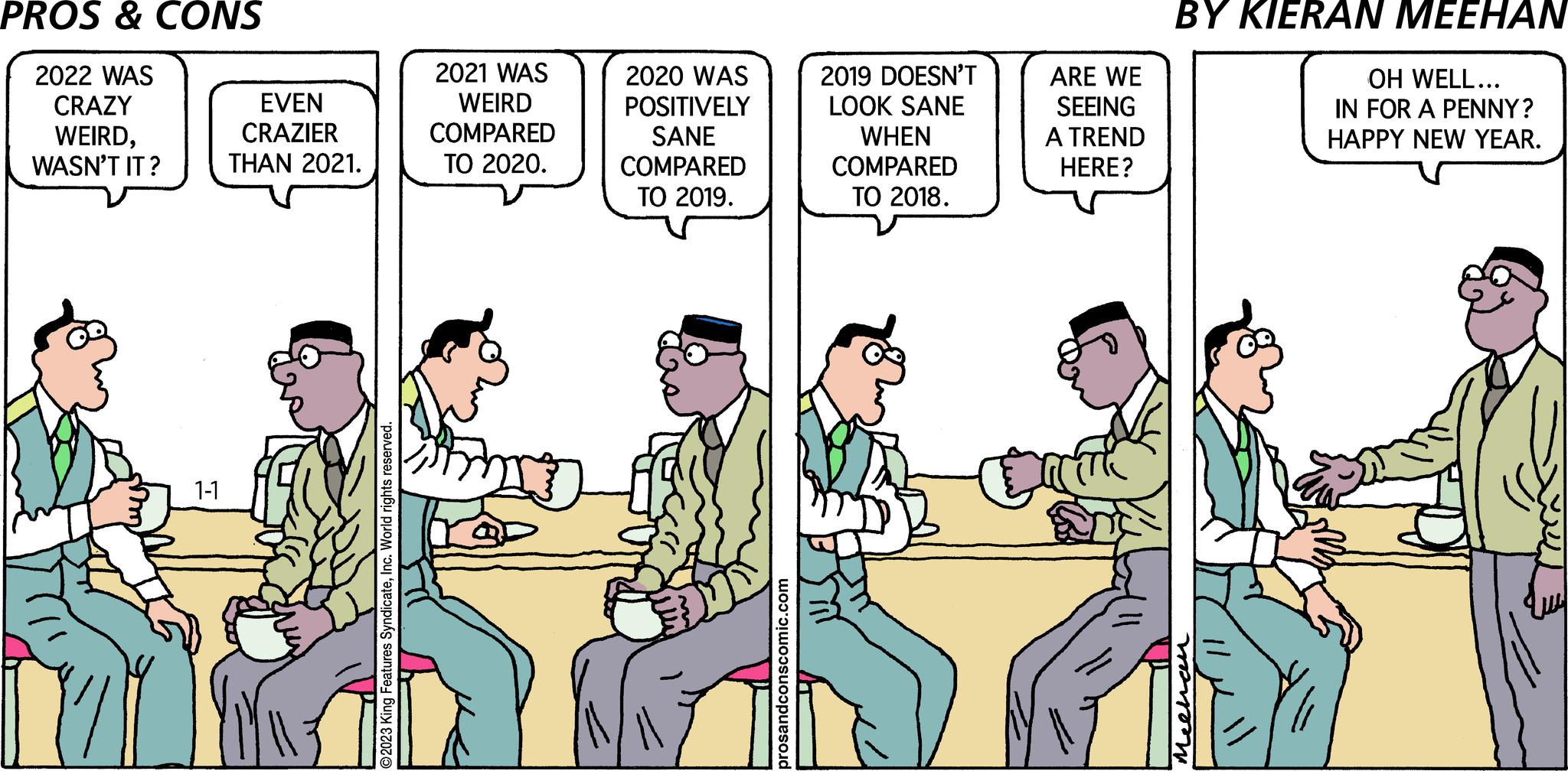 People OCR: PROS & CONS 2022 WAS CRAZY WEIRDWASN'T IT? 1-1 EVEN CRAZIER THAN 2021. O2023 King Features SyndicateInc. World rights reserved. 2021 WAS WEIRD COMPARED TO 2020. 2020 WAS POSITIVELY SANE COMPARED TO 2019. prosandconscomic.com 2019 DOESN'T LOOK SANE WHEN COMPARED TO 2018. ARE WE SEEING A TREND HERE? Bath BY KIERAN MEEHAN ????? OH WELL... IN FOR A PENNY? HAPPY NEW YEAR. PROS & CONS 2022 WAS CRAZY WEIRDWASN'T IT ? 1-1 EVEN CRAZIER THAN 2021 . O2023 King Features SyndicateInc. World rights reserved . 2021 WAS WEIRD COMPARED TO 2020 . 2020 WAS POSITIVELY SANE COMPARED TO 2019 . prosandconscomic.com 2019 DOESN'T LOOK SANE WHEN COMPARED TO 2018 . ARE WE SEEING A TREND HERE ? Bath BY KIERAN MEEHAN ????? OH WELL ... IN FOR A PENNY ? HAPPY NEW YEAR .