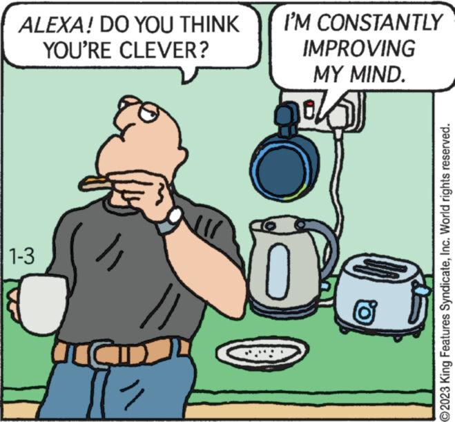 Humour OCR: ALEXA! DO YOU THINK YOU'RE CLEVER? 1-3 & ACCID lll I'M CONSTANTLY IMPROVING MY MIND. 6 ?2023 King Features SyndicateInc. World rights reserved. ALEXA ! DO YOU THINK YOU'RE CLEVER ? 1-3 & ACCID lll I'M CONSTANTLY IMPROVING MY MIND . 6 ?2023 King Features SyndicateInc. World rights reserved .