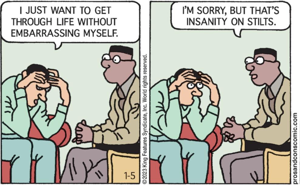 Adaptation OCR: I JUST WANT TO GET THROUGH LIFE WITHOUT EMBARRASSING MYSELF. r 1-5 ?2023 King Features SyndicateInc. World rights reserved. I'M SORRYBUT THAT'S INSANITY ON STILTS. prosandconscomic.com I JUST WANT TO GET THROUGH LIFE WITHOUT EMBARRASSING MYSELF . r 1-5 ?2023 King Features SyndicateInc. World rights reserved . I'M SORRYBUT THAT'S INSANITY ON STILTS . prosandconscomic.com