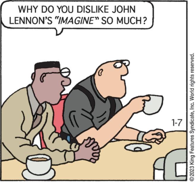 Illustration OCR: WHY DO YOU DISLIKE JOHN LENNON'S "IMAGINE" SO MUCH? ( 1-7 A ?2023 King Features SyndicateInc. World rights reserved. WHY DO YOU DISLIKE JOHN LENNON'S " IMAGINE " SO MUCH ? ( 1-7 A ?2023 King Features SyndicateInc. World rights reserved .
