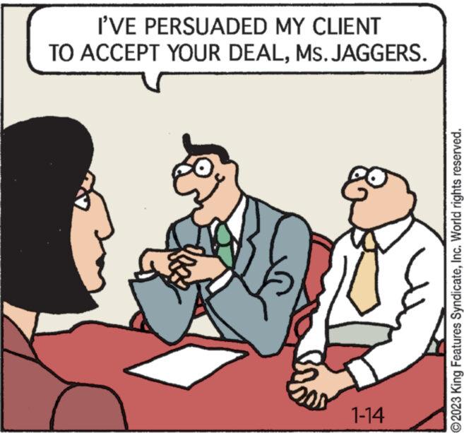 Font OCR: I'VE PERSUADED MY CLIENT TO ACCEPT YOUR DEALMs. JAGGERS. 1-14 ©2023 King Features SyndicateInc. World rights reserved. I'VE PERSUADED MY CLIENT TO ACCEPT YOUR DEALMs. JAGGERS . 1-14 © 2023 King Features SyndicateInc. World rights reserved .