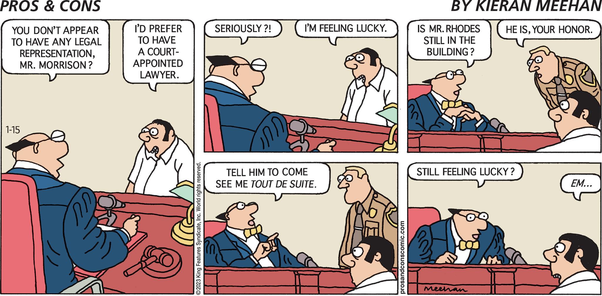 Parallel OCR: PROS & CONS YOU DON'T APPEAR TO HAVE ANY LEGAL REPRESENTATIONMR. MORRISON? 1-15 I'D PREFER TO HAVE A COURT- APPOINTED LAWYER. ©2023 King Features SyndicateInc. World rights reserved. SERIOUSLY ?! I'M FEELING LUCKY. TELL HIM TO COME SEE ME TOUT DE SUITE. prosandconscomic.com BY KIERAN MEEHAN HE ISYOUR HONOR. IS MR. RHODES STILL IN THE BUILDING? STILL FEELING LUCKY? Meehan EM... PROS & CONS YOU DON'T APPEAR TO HAVE ANY LEGAL REPRESENTATIONMR . MORRISON ? 1-15 I'D PREFER TO HAVE A COURT APPOINTED LAWYER . © 2023 King Features SyndicateInc. World rights reserved . SERIOUSLY ? ! I'M FEELING LUCKY . TELL HIM TO COME SEE ME TOUT DE SUITE . prosandconscomic.com BY KIERAN MEEHAN HE ISYOUR HONOR . IS MR . RHODES STILL IN THE BUILDING ? STILL FEELING LUCKY ? Meehan EM ...