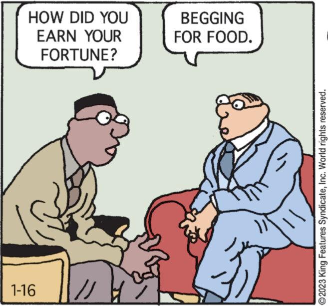 Art OCR: HOW DID YOU EARN YOUR FORTUNE? 1-16 // BEGGING FOR FOOD. 312 ?2023 King Features SyndicateInc. World rights reserved. HOW DID YOU EARN YOUR FORTUNE ? 1-16 // BEGGING FOR FOOD . 312 ?2023 King Features SyndicateInc. World rights reserved .